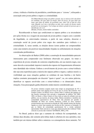 59
crimes, violência e histórias de presidiários, contribuíam para o “sistema”, reforçando a
associação entre jovens pobres e negros e a criminalidade.
Ele [Mano Brown] atinge um público grande, mas as músicas dele não falam
da realidade. Ele quer falar de drogas, falar de presos, ele quer falar que
mata, quer falar de ladrão, de prostituta, mas, sabe? Ele só fala de coisa
ruim. Quando você tem o microfone na mão, tem o poder de alcance muito
grande da sua mensagem. Você atinge um número grande de pessoas que se
identificam com você.
(Renato, 24 anos, ensino médio concluído)
Reconhecendo as bases que condicionam os rapazes pobres a se enveredarem
por ações ilícitas ou o exagero da associação de jovens pobres e negros com o caminho
da ilegalidade, os entrevistados tentaram, a partir de suas seleções, dissociar a
construção social do jovem pobre e/ou negro dos caminhos para violência e a
criminalidade. E, nesse sentido, as eleições desses ícones podem ser compreendidas
como uma tentativa de positivar masculinidades forjadas no enfrentamento de situações
consideradas problemáticas.
As observações de Barker (2008) sobre a construção de masculinidades parecem
interessantes para compreender esse fenômeno observado nos grupos. Ao tratar a
experiência de jovens oriundos de contextos empobrecidos, em sua maioria negra, esse
autor desvela a necessidade imposta à maioria dos rapazes de frequentemente afirmarem
uma identidade não-violenta. Embora o envolvimento de jovens com o crime/violência
não seja uma experiência para a maioria dos rapazes pobres e negros, o pânico moral e a
visibilidade que essas situações ganham no cotidiano de suas famílias e do bairro
implica constante preocupação em discernir “quem é quem”, ou, em outras palavras,
identificar os rapazes envolvidos com o crime/violência e os distanciados dessas
situações. Essa preocupação ganha dimensões ainda maiores considerando que:
Os jovens violentos ocupam muito mais tempo na programação de TV e
enchem muito mais páginas de livros do que os jovens não-violentos. Nos
Estados Unidos e no Brasil, livros e filmes sobre a violência das gangues ou
das facções criminosas têm cativado a imaginação do público. Em 2002-
2003, no Brasil, o filme Cidade de Deus lotou as salas de exibição com um
público, em sua maioria, de classe média. Muitos moradores e membros da
comunidade queixaram-se do filme. Eles não puseram em questão a
fidelidade do filme aos eventos históricos: Cidade de Deus retratava
acontecimentos que ocorreram na década de 1980, quando muitas das facções
ligadas ao crime, hoje atuantes nas favelas do Rio, estavam se formando. O
que os líderes da comunidade questionaram foi a versão unilateral
apresentada. Onde estavam as vozes que clamavam pela não-violência? Onde
estavam os jovens não-violentos? (BARKER, 2008, p. 88)
No Brasil, pode-se dizer que o aumento da violência foi acompanhado, nas
últimas duas décadas, não somente pela ênfase dada à cobertura de seus episódios, mas
também por um intenso debate sobre a natureza e as consequências desse aumento. Tal
 