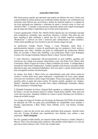 AGRADECIMENTOS
Não foram poucos aqueles que apoiaram meu trajeto nos últimos três anos. Contei com
a generosidade de muitas pessoas que acolheram minhas dúvidas e me confortaram nos
momentos mais difíceis que envolveram a análise do material empírico e a redação de
um texto permeado por angústias e cobranças de quem o encarou como se fosse um
“primeiro filho”. A menção a estas pessoas representa apenas uma singela homenagem
que de longe não traduz a importância que tiveram nesta experiência.
Começo agradecendo a Profa. Dra. Marilia Pontes Sposito por sua orientação marcada
pela competência, seriedade, rigor, paciência, interesse e carinho. Para além dos três
anos, agradeço-a pela confiança e aposta que fez em minha trajetória acadêmica.
“Roubou-me” e cultivou em mim o interesse pelo conhecimento e saber científico.
Tenho eterna gratidão por seus incentivos que me fizeram chegar até aqui.
Às professoras Claudia Pereira Vianna e Laura Moutinho, pelas dicas e
questionamentos durante o exame de qualificação que me ajudaram a fazer acertos e
reposicionar meu olhar. Também sou grata às colaborações das professoras Marilia
Pinto de Carvalho e Flávia Inês Schilling e dos professores Paulo Cesar Rodrigues
Carrano, Elie George Guimarães Ghanem Júnior e Juarez Tarcisio Dayrell.
À Ação Educativa, organização não-governamental na qual trabalho, agradeço por
colocar-me em contato com pessoas maravilhosas como Ana Paula Corti, Maria Carla
Corrochano, Maria Virginia de Freitas e Maria Candelária de Freitas. A solidariedade e
amizade de todas foram fundamentais. Também agradeço pela licença concedida, dando
alternativas para uma estudante/trabalhadora. Sem esse apoio e aposta institucional não
teria conseguido terminar esta dissertação.
Às amigas Ana Paula e Maria Carla sou especialmente grata pela leitura atenta de
versões e versões deste texto, pelas indicações e empréstimos de livros, pelas rápidas
conversas nos corredores e pelos longos bate-papos. Nossa troca aguçou meu olhar para
questões sobre as quais não estava atenta. No mesmo sentido, agradeço aos “amigos-
família”: Hamilton Harley de Carvalho Silva, Mário Offenburger Guimarães, Bianca
Morina Justiniano e Fernanda Papa.
À Elisabeth Fernandes de Souza e Raquel Melo agradeço as colaborações inestimáveis
de leitura e revisão da primeira palavra à última vírgula deste trabalho. Meu amor por
vocês não tem preço. Agradeço também tio Lazaro e primo Henrique por dividirem o
tempo da tia Beth comigo.
Aos colegas do Grupo de Estudos em Sociologia da Educação (GETESE) da Faculdade
de Educação da USP sou grata pela possibilidade de compartilhar meus achados e
dúvidas, especialmente a Bete, Elmir, Elias, Fabinho, Lívia, Ana Karina, Fezinha,
Eduardo.
Agradeço a cada um dos jovens que aceitou participar desta pesquisa. Aprendi muito
com eles. Comigo dividiram suas experiências, seus dilemas, seus sonhos e suas
esperanças. Muito obrigada!
Por fim, agradeço minha família, em especial minha mãe Francisca e irmãos, Daniele e
Marcos. Peço a eles desculpas pelas ausências. Mas partilho minha alegria e os votos de
que outros tantos almoços virão. Vocês são a minha razão.
 