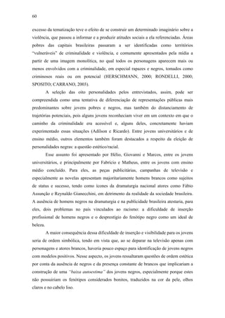 60
excesso da tematização teve o efeito de se construir um determinado imaginário sobre a
violência, que passou a informar e a produzir atitudes sociais a ela referenciadas. Áreas
pobres das capitais brasileiras passaram a ser identificadas como territórios
“vulneráveis” de criminalidade e violência, e comumente apresentados pela mídia a
partir de uma imagem monolítica, no qual todos os personagens aparecem mais ou
menos envolvidos com a criminalidade, em especial rapazes e negros, tomados como
criminosos reais ou em potencial (HERSCHMANN, 2000; RONDELLI, 2000;
SPOSITO; CARRANO, 2003).
A seleção das oito personalidades pelos entrevistados, assim, pode ser
compreendida como uma tentativa de diferenciação de representações públicas mais
predominantes sobre jovens pobres e negros, mas também do distanciamento de
trajetórias potenciais, pois alguns jovens reconheciam viver em um contexto em que o
caminho da criminalidade era acessível e, alguns deles, concretamente haviam
experimentado essas situações (Adílson e Ricardo). Entre jovens universitários e de
ensino médio, outros elementos também foram destacados a respeito da eleição de
personalidades negras: a questão estético/racial.
Esse assunto foi apresentado por Hélio, Giovanni e Marcos, entre os jovens
universitários, e principalmente por Fabrício e Matheus, entre os jovens com ensino
médio concluído. Para eles, as peças publicitárias, campanhas de televisão e
especialmente as novelas apresentam majoritariamente homens brancos como sujeitos
de status e sucesso, tendo como ícones da dramaturgia nacional atores como Fábio
Assunção e Reynaldo Gianecchini, em detrimento da realidade da sociedade brasileira.
A ausência de homens negros na dramaturgia e na publicidade brasileira atestaria, para
eles, dois problemas no país vinculados ao racismo: a dificuldade de inserção
profissional de homens negros e o desprestígio do fenótipo negro como um ideal de
beleza.
A maior consequência dessa dificuldade de inserção e visibilidade para os jovens
seria de ordem simbólica, tendo em vista que, ao se deparar na televisão apenas com
personagens e atores brancos, haveria pouco espaço para identificação de jovens negros
com modelos positivos. Nesse aspecto, os jovens ressaltaram questões de ordem estética
por conta da ausência de negros e da presença constante de brancos que implicariam a
construção de uma “baixa autoestima” dos jovens negros, especialmente porque estes
não possuiriam os fenótipos considerados bonitos, traduzidos na cor da pele, olhos
claros e no cabelo liso.
 