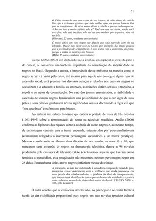 61
O Fábio Assunção tem essa coisa de ser branco, de olho claro, de cabelo
liso, que é o homem gostoso, que toda mulher quer ou que os homens têm
que se transformar. Aí vai o mano alisar o cabelo e querer embranquecer.
Acho que isso é muito sofrido, não é? Você tem que ser assim, senão você
está fora, não está incluído, não vai ter uma mulher que te queira, não vai
ser feliz.
(Giovanni, 22 anos, estudante universitário)
É muito difícil um cara negro ver alguém que seja parecido com ele na
televisão. Quase não existe isso na Globo, por exemplo. São muito poucos
que a juventude pode se identificar. E isso acaba com a autoestima da gente,
porque a mídia só mostra gente branca.
(Hélio, 25 anos, estudante universitário)
Gomes (2002; 2003) tem destacado que a estética, em especial as cores da pele e
do cabelo, se converteu em emblema importante da constituição da subjetividade de
negros no Brasil. Segundo a autora, a importância desse emblema na maneira como o
negro se vê e é visto pelo outro, até mesmo para aquele que consegue algum tipo de
ascensão social, está presente nos diversos espaços e relações nos quais os negros se
socializam e se educam: a família, as amizades, as relações afetivo-sexuais, o trabalho, a
escola e os meios de comunicação. No caso dos jovens entrevistados, a visibilidade e
ascensão de homens negros demarcariam uma possibilidade de que a cor negra de suas
peles e seus cabelos ganhassem novos significados sociais, declinando a regra em que
“boa aparência” é eufemismo para branco.
Ao realizar um estudo histórico que cobriu o período de mais de três décadas
(1963-1997) sobre a representação do negro na televisão brasileira, Araújo (2000)
confirma as hipóteses dos rapazes sobre a ausência de atores negros e, ao mesmo tempo,
de personagens centrais para a trama encenada, interpretados por esses profissionais
(comumente relegados a interpretar personagens secundários e de menor prestígio).
Mesmo considerando as últimas duas décadas de seu estudo, os anos 80 e 90, que
marcaram certa ascensão de negros na dramaturgia televisiva, dentre as 98 novelas
produzidas pela emissora de televisão Globo (excluindo-se aquelas que tiveram como
temática a escravidão), esse pesquisador não encontrou nenhum personagem negro em
28 delas. Em nenhuma delas, atores negros perfaziam metade do elenco.
A telenovela, ao não dar visibilidade à verdadeira composição racial do país,
compactua conservadoramente com a tendência que ainda permanece em
uma parcela dos afrodescendentes – produtos do ideal do branqueamento,
que buscam uma identificação com a parcela branca da sociedade – e pratica
uma verdadeira negação da diversidade racial do Brasil (ARAÚJO, 2000, p.
306, grifo do autor).
O autor conclui que as emissoras de televisão, ao privilegiar e se omitir frente à
tarefa de dar visibilidade proporcional para negros em suas novelas (produto cultural
 