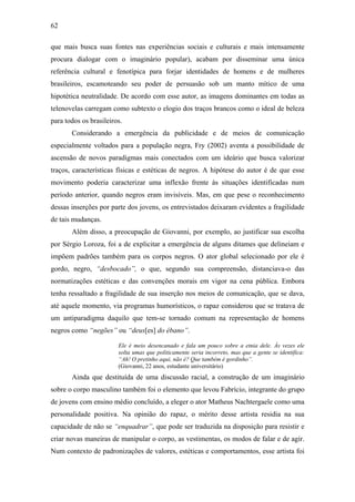 62
que mais busca suas fontes nas experiências sociais e culturais e mais intensamente
procura dialogar com o imaginário popular), acabam por disseminar uma única
referência cultural e fenotípica para forjar identidades de homens e de mulheres
brasileiros, escamoteando seu poder de persuasão sob um manto mítico de uma
hipotética neutralidade. De acordo com esse autor, as imagens dominantes em todas as
telenovelas carregam como subtexto o elogio dos traços brancos como o ideal de beleza
para todos os brasileiros.
Considerando a emergência da publicidade e de meios de comunicação
especialmente voltados para a população negra, Fry (2002) aventa a possibilidade de
ascensão de novos paradigmas mais conectados com um ideário que busca valorizar
traços, características físicas e estéticas de negros. A hipótese do autor é de que esse
movimento poderia caracterizar uma inflexão frente às situações identificadas num
período anterior, quando negros eram invisíveis. Mas, em que pese o reconhecimento
dessas inserções por parte dos jovens, os entrevistados deixaram evidentes a fragilidade
de tais mudanças.
Além disso, a preocupação de Giovanni, por exemplo, ao justificar sua escolha
por Sérgio Loroza, foi a de explicitar a emergência de alguns ditames que delineiam e
impõem padrões também para os corpos negros. O ator global selecionado por ele é
gordo, negro, “desbocado”, o que, segundo sua compreensão, distanciava-o das
normatizações estéticas e das convenções morais em vigor na cena pública. Embora
tenha ressaltado a fragilidade de sua inserção nos meios de comunicação, que se dava,
até aquele momento, via programas humorísticos, o rapaz considerou que se tratava de
um antiparadigma daquilo que tem-se tornado comum na representação de homens
negros como “negões” ou “deus[es] do ébano”.
Ele é meio desencanado e fala um pouco sobre a etnia dele. Às vezes ele
solta umas que politicamente seria incorreto, mas que a gente se identifica:
“Ah! O pretinho aqui, não é? Que também é gordinho”.
(Giovanni, 22 anos, estudante universitário)
Ainda que destituída de uma discussão racial, a construção de um imaginário
sobre o corpo masculino também foi o elemento que levou Fabrício, integrante do grupo
de jovens com ensino médio concluído, a eleger o ator Matheus Nachtergaele como uma
personalidade positiva. Na opinião do rapaz, o mérito desse artista residia na sua
capacidade de não se “enquadrar”, que pode ser traduzida na disposição para resistir e
criar novas maneiras de manipular o corpo, as vestimentas, os modos de falar e de agir.
Num contexto de padronizações de valores, estéticas e comportamentos, esse artista foi
 
