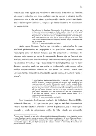 63
caracterizado como alguém que possui traços híbridos: não é masculino ou feminino;
não conserva músculos nem corpo malhado, mas faz sucesso e interpreta também
galanteadores; não se sabe nada sobre a sexualidade dele; é local e global. Para Fabrício,
trata-se de um sujeito “autêntico”, “original” que não se deixa levar por modismos ou
por alguma norma.
Eu acho que ele [Matheus Nachtergaele] é nordestino, mas ele não tem
nenhum estereótipo na cabeça dele. Ele faz qualquer coisa. O cara é original
para caralho, tem a maior autenticidade. Não está se enquadrando em nada.
Ninguém sabe da vida pessoal dele, ele é bem underground, meio andrógino.
Já vi uma entrevista com ele e, sei lá, você só sabe que é um cara super
cabeça, mas que não está nessa cultura Big Brother, em que todo mundo tem
que ter, tem que ser.
(Fabrício, 25 anos, ensino médio concluído)
Assim como Giovanni, Fabrício fez referências a padronizações do corpo
masculino predominantes na propaganda e na publicidade brasileiras, citando
Nachtergaele como um homem franzino, que não corresponde à valorização dos
músculos mais comuns nos meios de comunicação. Lançou mão da figura de ator
brasileiro para introduzir uma discussão que estava ausente em seu grupo até então, que
ele denominou de “culto ao corpo” e que diz respeito à exibição pública cada vez maior
do corpo masculino, desde que esse esteja em conformidade a determinado padrão
estético, convencionalmente chamado de “boa forma” ou “sarado”. Assim como
Giovanni, Fabrício falou sobre a difundida ideologia da “cultura da malhação” entre os
jovens14
.
O cara [Matheus Nachtergaele] é baixinho, é cabeçudo... Ele faz novela com
o Fábio Assunção, com esses caras que têm a maior mala [pose] e tal, e o
cara se destaca pelo trabalho dele, que é o que ele escolheu para ele. Então,
ele supera essas coisas que poderiam ser um problema para ele (...) tipo,
hoje em dia, para você ter sucesso a sociedade te cobra boa aparência, você
tem que ser bonito, gostosão, tem que ter o corpo escultural, tem que ter
rosto bonito, senão você não é bem sucedido, você não tem o corpo padrão.
É só olhar em outdoor, agora só tem homem sarado. Então, ele é
completamente diferente disso.
(Fabrício, 25 anos, ensino médio concluído)
Seus comentários lembraram as conclusões de Goldenberg e Ramos (2002) e
também de Lipovetski (1989) que destacam que o corpo, na sociedade contemporânea,
virou “o mais belo objeto de consumo” e também da publicidade, que se serve hoje da
produção e venda de determinados estilos de vida, criando um consumidor
14
Assim como Giovanni, ao falar sobre a disseminação de ideais estéticos para o corpo masculino jovem,
o rapaz fez piadas e gestos que deixavam em evidência determinadas partes do corpo: bíceps, abdômen e
peitoral. Visualmente, os comentários eram elucidativos para explicitar o tipo estético e físico que vem se
constituindo, segundo eles, em objeto de desejo dos rapazes; contudo, as transcrições de suas falas não
preservaram esses sentidos.
 