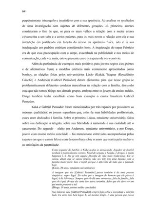 64
perpetuamente intranquilo e insatisfeito com a sua aparência. Ao analisar os resultados
de uma investigação com sujeitos de diferentes gerações, os primeiros autores
constataram o fato de que, se para os mais velhos a relação com a nudez estava
circunscrita a um tabu e a certos pudores, para os mais novos a relação com ela e sua
interdição era justificada em função do receio da aparência física, isto é, a sua
inadequação aos padrões estéticos considerados bons. A inquietação do rapaz Fabrício
era de que essa preocupação com o corpo, exacerbada na publicidade e nos meios de
comunicação, cada vez mais, estava presente entre os rapazes de seu convívio.
Além da pertinência de exemplos mais positivos para jovens negros e/ou pobres
e de alternativas frente a modelos estéticos mais comumente apresentados como
bonitos, as eleições feitas pelos universitários Lúcio (Kaká), Wagner (Ronaldinho
Gaúcho) e Anderson (Gabriel Pensador) deram elementos para que nesse grupo se
problematizassem diferentes condutas masculinas na relação com a família, discussão
essa que não tomou fôlego nos demais grupos, embora entre os jovens de ensino médio,
Diogo também tenha escolhido como bom exemplo o cantor brasileiro Gabriel
Pensador.
Kaká e Gabriel Pensador foram mencionados por três rapazes por possuírem as
mesmas qualidades: os jovens supunham que, além de suas habilidades profissionais,
esses eram dedicados à família. Sobre o primeiro, Lucas, estudante universitário, falou
sobre sua dedicação à religião, sobre sua fidelidade à namorada e sua castidade até o
casamento. Do segundo – eleito por Anderson, estudante universitário, e por Diogo,
jovem com ensino médio concluído – foi mencionado entrevistas acompanhadas pelos
rapazes em que o cantor falava com desenvoltura sobre o amor que sentia pela mulher e
as satisfações da paternidade.
Como jogador de futebol, o Kaká acaba se destacando. Jogador de futebol
nenhum é politicamente correto. Final de semana é balada, é drogas, é muita
bagunça (...). Ele já tem aquela filosofia de vida mais tradicional. Ele se
casou, dizem que se casou virgem, não sei. Ele tem uma ligação com a
família muito forte. Isso é legal, porque é diferente de tudo que é passado
hoje.
(Lúcio, 20 anos, estudante universitário)
A imagem que ele [Gabriel Pensador] passa também é de uma pessoa
simpática, super legal. Eu acho que a imagem de homem que ele passa é
legal, é de liderança. Sempre que ele dá uma entrevista, fala da família, fala
que ele é pai, de que ele curte isso para caramba. Acho que ele deve ser um
pai muito presente e tal.
(Diogo, 19 anos, ensino médio concluído)
Nas músicas dele [Gabriel Pensador] sempre fala sobre a sociedade e satiriza
tudo. Eu acho isso bem legal. E, ao mesmo tempo, é uma pessoa que passa
 