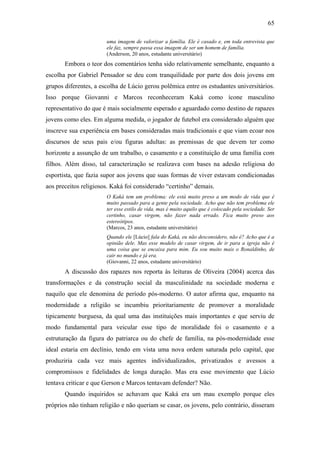 65
uma imagem de valorizar a família. Ele é casado e, em toda entrevista que
ele faz, sempre passa essa imagem de ser um homem de família.
(Anderson, 20 anos, estudante universitário)
Embora o teor dos comentários tenha sido relativamente semelhante, enquanto a
escolha por Gabriel Pensador se deu com tranquilidade por parte dos dois jovens em
grupos diferentes, a escolha de Lúcio gerou polêmica entre os estudantes universitários.
Isso porque Giovanni e Marcos reconheceram Kaká como ícone masculino
representativo do que é mais socialmente esperado e aguardado como destino de rapazes
jovens como eles. Em alguma medida, o jogador de futebol era considerado alguém que
inscreve sua experiência em bases consideradas mais tradicionais e que viam ecoar nos
discursos de seus pais e/ou figuras adultas: as premissas de que devem ter como
horizonte a assunção de um trabalho, o casamento e a constituição de uma família com
filhos. Além disso, tal caracterização se realizava com bases na adesão religiosa do
esportista, que fazia supor aos jovens que suas formas de viver estavam condicionadas
aos preceitos religiosos. Kaká foi considerado “certinho” demais.
O Kaká tem um problema: ele está muito preso a um modo de vida que é
muito passado para a gente pela sociedade. Acho que não tem problema ele
ter esse estilo de vida, mas é muito aquilo que é colocado pela sociedade. Ser
certinho, casar virgem, não fazer nada errado. Fica muito preso aos
estereótipos.
(Marcos, 23 anos, estudante universitário)
Quando ele [Lúcio] fala do Kaká, eu não desconsidero, não é? Acho que é a
opinião dele. Mas esse modelo de casar virgem, de ir para a igreja não é
uma coisa que se encaixa para mim. Eu sou muito mais o Ronaldinho, de
cair no mundo e já era.
(Giovanni, 22 anos, estudante universitário)
A discussão dos rapazes nos reporta às leituras de Oliveira (2004) acerca das
transformações e da construção social da masculinidade na sociedade moderna e
naquilo que ele denomina de período pós-moderno. O autor afirma que, enquanto na
modernidade a religião se incumbiu prioritariamente de promover a moralidade
tipicamente burguesa, da qual uma das instituições mais importantes e que serviu de
modo fundamental para veicular esse tipo de moralidade foi o casamento e a
estruturação da figura do patriarca ou do chefe de família, na pós-modernidade esse
ideal estaria em declínio, tendo em vista uma nova ordem saturada pelo capital, que
produziria cada vez mais agentes individualizados, privatizados e avessos a
compromissos e fidelidades de longa duração. Mas era esse movimento que Lúcio
tentava criticar e que Gerson e Marcos tentavam defender? Não.
Quando inquiridos se achavam que Kaká era um mau exemplo porque eles
próprios não tinham religião e não queriam se casar, os jovens, pelo contrário, disseram
 
