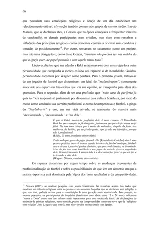 66
que possuíam suas convicções religiosas e desejo de um dia estabelecer um
relacionamento estável, afirmação também comum aos grupos de ensino médio. Exceto
Marcos, que se declarava ateu, e Gerson, que na época começava a frequentar terreiros
de candomblé, os demais participantes eram cristãos, mas viam com ressalvas a
influência dos princípios religiosos como elementos centrais a orientar suas condutas e
tomadas de posicionamento15
. Por outro, pensavam no casamento como um projeto,
mas não uma obrigação e, como disse Gerson, “também não precisa ser nos moldes do
que a igreja quer, de papel passado e com aquele ritual todo”.
Lúcio explicitou que sua adesão a Kaká relacionava-se com uma rejeição a outra
personalidade que compunha o elenco exibido aos rapazes: o de Ronaldinho Gaúcho,
personalidade escolhida por Wagner como positiva. Para o primeiro jovem, tratava-se
de um jogador de futebol que disseminava um ideal de “malandragem”, comumente
associado aos esportistas brasileiros que, em sua opinião, se transpunha para além dos
gramados. Para o segundo, além de ter uma profissão que “todo cara da periferia já
quis ter” era responsável justamente por disseminar essa cultura brasileira, por meio do
modo como conduzia sua carreira profissional e como desempenhava o futebol, a ginga
do “futebol-arte” e por, em sua vida privada, se apresentar de maneira mais
“descontraída”, “desencanada” e “na dele”.
É que o Kaká, dentro da profissão dele, é mais correto. O Ronaldinho
Gaúcho, por exemplo, eu já não gosto, justamente porque ele faz o que eu já
falei. Ele tem uma cabeça que é muito de malandro, daquilo da festa, das
mulheres, da bebida, que eu já não gosto, tipo, já não me identifico, porque
não é profissional.
(Lúcio, 20 anos, estudante universitário)
Todo moleque gosta de jogar futebol. Ele [Ronaldinho Gaúcho] não é uma
pessoa perfeita, mas ele trouxe aquela história de futebol moleque, futebol-
arte e de que é possível ganhar dinheiro, que por sinal é muito, se divertindo.
Mas ele fez isso com humildade e nos jogos da seleção fazia o pagodinho
dele, ficava brincando. A marca dele é a descontração: fazer o que ele faz e
ir levando a vida dele.
(Wagner, 20 anos, estudante universitário)
Os rapazes discutiram por algum tempo sobre as mudanças decorrentes da
profissionalização do futebol e sobre as possibilidades de que, em um contexto em que a
prática esportista está dominada pela lógica dos bons resultados e da competitividade,
15
Novaes (2005), ao analisar pesquisa com jovens brasileiros, faz ressalvas acerca dos dados que
mostram um trânsito religioso entre os jovens e um aumento daqueles que se declaram sem religião, o
que, em tese, poderia acenar para a constituição de uma geração mais secularizada. Isso porque, na
mesma pesquisa, os participantes do inquérito (brasileiros com idade entre 15 e 24 anos) indicaram
“temor a Deus” como um dos valores mais importantes para uma sociedade ideal. As declarações de
ausência de práticas religiosas, nesse sentido, podem ser compreendidas como um novo tipo de “religioso
sem religião”, isto é, aquele que tem fé, mas não vínculos institucionais com igrejas.
 