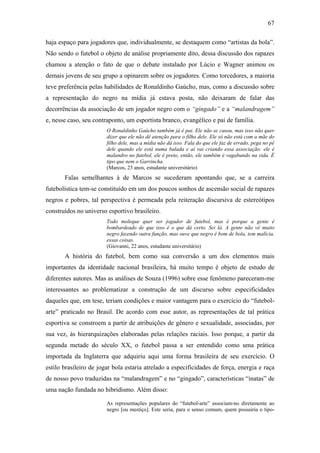 67
haja espaço para jogadores que, individualmente, se destaquem como “artistas da bola”.
Não sendo o futebol o objeto de análise propriamente dito, dessa discussão dos rapazes
chamou a atenção o fato de que o debate instalado por Lúcio e Wagner animou os
demais jovens de seu grupo a opinarem sobre os jogadores. Como torcedores, a maioria
teve preferência pelas habilidades de Ronaldinho Gaúcho, mas, como a discussão sobre
a representação do negro na mídia já estava posta, não deixaram de falar das
decorrências da associação de um jogador negro com o “gingado” e a “malandragem”
e, nesse caso, seu contraponto, um esportista branco, evangélico e pai de família.
O Ronaldinho Gaúcho também já é pai. Ele não se casou, mas isso não quer
dizer que ele não dê atenção para o filho dele. Ele só não está com a mãe do
filho dele, mas a mídia não dá isso. Fala do que ele faz de errado, pega no pé
dele quando ele está numa balada e aí vai criando essa associação: ele é
malandro no futebol, ele é preto, então, ele também é vagabundo na vida. É
tipo que nem o Garrincha.
(Marcos, 23 anos, estudante universitário)
Falas semelhantes à de Marcos se sucederam apontando que, se a carreira
futebolística tem-se constituído em um dos poucos sonhos de ascensão social de rapazes
negros e pobres, tal perspectiva é permeada pela reiteração discursiva de estereótipos
construídos no universo esportivo brasileiro.
Todo moleque quer ser jogador de futebol, mas é porque a gente é
bombardeado de que isso é o que dá certo. Sei lá. A gente não vê muito
negro fazendo outra função, mas ouve que negro é bom de bola, tem malícia,
essas coisas.
(Giovanni, 22 anos, estudante universitário)
A história do futebol, bem como sua conversão a um dos elementos mais
importantes da identidade nacional brasileira, há muito tempo é objeto de estudo de
diferentes autores. Mas as análises de Souza (1996) sobre esse fenômeno pareceram-me
interessantes ao problematizar a construção de um discurso sobre especificidades
daqueles que, em tese, teriam condições e maior vantagem para o exercício do “futebol-
arte” praticado no Brasil. De acordo com esse autor, as representações de tal prática
esportiva se constroem a partir de atribuições de gênero e sexualidade, associadas, por
sua vez, às hierarquizações elaboradas pelas relações raciais. Isso porque, a partir da
segunda metade do século XX, o futebol passa a ser entendido como uma prática
importada da Inglaterra que adquiriu aqui uma forma brasileira de seu exercício. O
estilo brasileiro de jogar bola estaria atrelado a especificidades de força, energia e raça
de nosso povo traduzidas na “malandragem” e no “gingado”, características “inatas” de
uma nação fundada no hibridismo. Além disso:
As representações populares do “futebol-arte” associam-no diretamente ao
negro [ou mestiço]. Este seria, para o senso comum, quem possuiria o tipo-
 