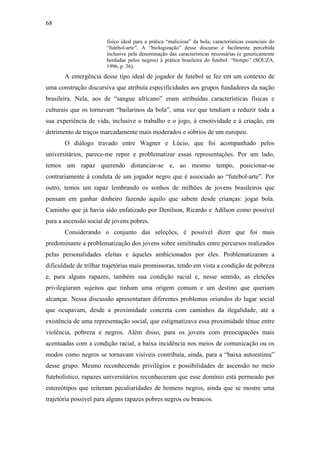 68
físico ideal para a prática “maliciosa” da bola, características essenciais do
“futebol-arte”. A “biologização” desse discurso é facilmente percebida
inclusive pela denominação das características necessárias (e geneticamente
herdadas pelos negros) à prática brasileira do futebol: “biotipo” (SOUZA,
1996, p. 36).
A emergência desse tipo ideal de jogador de futebol se fez em um contexto de
uma construção discursiva que atribuía especificidades aos grupos fundadores da nação
brasileira. Nela, aos de “sangue africano” eram atribuídas características físicas e
culturais que os tornavam “bailarinos da bola”, uma vez que tendiam a reduzir toda a
sua experiência de vida, inclusive o trabalho e o jogo, à emotividade e à criação, em
detrimento de traços marcadamente mais moderados e sóbrios de um europeu.
O diálogo travado entre Wagner e Lúcio, que foi acompanhado pelos
universitários, parece-me repor e problematizar essas representações. Por um lado,
temos um rapaz querendo distanciar-se e, ao mesmo tempo, posicionar-se
contrariamente à conduta de um jogador negro que é associado ao “futebol-arte”. Por
outro, temos um rapaz lembrando os sonhos de milhões de jovens brasileiros que
pensam em ganhar dinheiro fazendo aquilo que sabem desde crianças: jogar bola.
Caminho que já havia sido enfatizado por Denílson, Ricardo e Adílson como possível
para a ascensão social de jovens pobres.
Considerando o conjunto das seleções, é possível dizer que foi mais
predominante a problematização dos jovens sobre similitudes entre percursos realizados
pelas personalidades eleitas e àqueles ambicionados por eles. Problematizaram a
dificuldade de trilhar trajetórias mais promissoras, tendo em vista a condição de pobreza
e, para alguns rapazes, também sua condição racial e, nesse sentido, as eleições
privilegiaram sujeitos que tinham uma origem comum e um destino que queriam
alcançar. Nessa discussão apresentaram diferentes problemas oriundos do lugar social
que ocupavam, desde a proximidade concreta com caminhos da ilegalidade, até a
existência de uma representação social, que estigmatizava essa proximidade tênue entre
violência, pobreza e negros. Além disso, para os jovens com preocupações mais
acentuadas com a condição racial, a baixa incidência nos meios de comunicação ou os
modos como negros se tornavam visíveis contribuía, ainda, para a “baixa autoestima”
desse grupo. Mesmo reconhecendo privilégios e possibilidades de ascensão no meio
futebolístico, rapazes universitários reconheceram que esse domínio está permeado por
estereótipos que reiteram peculiaridades de homens negros, ainda que se mostre uma
trajetória possível para alguns rapazes pobres negros ou brancos.
 