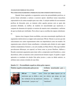 69
A ELEIÇÃO DE MODELOS NEGATIVOS
NEGANDO ESTRANGEIRISMOS E PROBLEMATIZANDO O PERTENCIMENTO RACIAL
Quando foram esgotados os argumentos acerca das personalidades positivas, os
jovens foram solicitados a realizar o exercício oposto: identificar ícones masculinos
representativos de contra-exemplos para suas vidas. A seleção também foi um momento
profícuo de discussão, pois, ao tratarem sobre aquelas pessoas com as quais não
possuíam afinidade, ou melhor, de modelos de masculinidade que rejeitavam, o
conjunto de elementos de rejeição se mostrou de maneira mais contundente e uniforme
do que na eleição por similitudes. Prova disso é que as escolhas dos rapazes afunilaram-
se.
Apenas cinco imagens foram escolhidas, com uma concentração significativa de
argumentos desfavoráveis ao rapper norte-americano 50Cent. Mesmo os jovens que não
selecionaram esse cantor argumentaram sobre sua impertinência como um modelo. Os
argumentos para criticá-lo foram semelhantes e reiterados pela eleição de outro rapper
também estadunidense Eminem e, em certa medida, de Mano Brown. Mas aqui também
prevaleceram diferenças, em especial, na forma como os jovens Denílson, Adílson e
Ricardo construíam argumentos para tratar sobre a composição racial brasileira e, como
decorrência, sobre as maneiras como caracterizavam homens negros. O quadro a seguir
apresenta os resultados da eleição feita pelos jovens e, como na tabela anterior, os
atributos mais comuns extraídos de suas falas:
Quadro 2.2 – Personalidades negativas eleitas pelos rapazes:
Modelos negativos destacados pelos jovens Atributos mencionados para a
eleição
50Cent – Cantor norte-
americano que se alinha a uma
das variâncias do rap americano
denominado “gangsta rap”.
Eleito por cinco rapazes por ser
um músico que prega, em suas
músicas, a violência e o
“machismo”.
 
