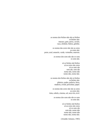 os nomes dos bichos não são os bichos
os bichos são:
macaco, gato, peixe, cavalo,
vaca, elefante, baleia, galinha.
os nomes das cores não são as cores
as cores são:
preto, azul, amarelo, verde, vermelho, marrom.
os nomes dos sons não são os sons
os sons são.
só os bichos são bichos
só as cores são cores
só os sons são
som são, som são
nome não, nome não
nome não, nome não.
os nomes dos bichos não são os bichos
os bichos são:
plástico, pedra, pelúcia, ferro,
madeira, cristal, porcelana, papel.
os nomes das cores não são as cores
as cores são:
tinta, cabelo, cinema, sol, arco-íris, tevê.
os nomes dos sons não são os sons
os sons são.
só os bichos são bichos
só as cores são cores
só os sons são
som são, nome não
nome não, nome não
nome não, nome não.
(Arnaldo Antunes, 1983)
 