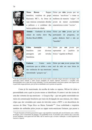70
Mano Brown – Rapper
brasileiro, vocalista do grupo
Racionais MC’s. As letras de
suas músicas costumam abordar
a pobreza e o cotidiano dos
bairros pobres da cidade.
Eleito por dois jovens por ter
músicas “machistas” e tratar as
mulheres de maneira “vulgar”. O
jovem de menor escolaridade
caracterizou-o como “racista”.
Alemão – Ganhador da sétima
edição do reality show Big
Brother Brasil (BBB).
Eleito por dois jovens por ter
participado do programa, ter
ganho dinheiro fácil e não ser
“humilde”.
Fábio Assunção – Ator
brasileiro com diversas
passagens por novelas
brasileiras.
Eleito por um jovem por
representar os “padrões de
beleza” vigentes no Brasil.
Eminem – Cantor norte-
americano que se alinha a uma
das variâncias do rap americano
denominado “gangsta rap”.
Eleito por um jovem porque fala
mal da mãe em suas letras de
música.
*Um dos participantes do grupo com jovens de ensino médio concluído chegou atrasado à atividade e não
participou dessa seleção e outro jovem estudante do ensino superior recusou-se a escolher uma
personalidade com a qual não tivesse afinidade. Um dos participantes selecionou apenas uma figura com
a qual tinha rusgas pessoais, pois já havia trabalhado com a pessoa em questão.
Como já foi mencionado, da escolha de todos os rapazes, 50Cent foi eleito a
personalidade com a qual os jovens menos se identificam. O cantor é um dos ícones de
uma das vertentes do rap americano – o Gangsta Rap – que tem ganho notoriedade nos
meios de comunicação brasileiros por meio da divulgação de suas músicas, dos vídeos-
clipes que são veiculados por canais de televisão como a MTV e em decorrência do
sucesso do filme “Fique Rico ou Morra Tentando”16
. Essa visibilidade e trajetória
também são atribuídas pelos jovens ao rapper norte-americano Eminem, que possui a
16
Ficção baseada na história pessoal do rapper cuja trajetória é marcada pelo envolvimento com o tráfico
de drogas, com o assassinato de gangues e de quadrilhas rivais. O encontro com a música rap e com uma
jovem estudante, com quem tem um filho, são os motivos que o levam à redenção e a uma trajetória de
sucesso e riqueza.
 