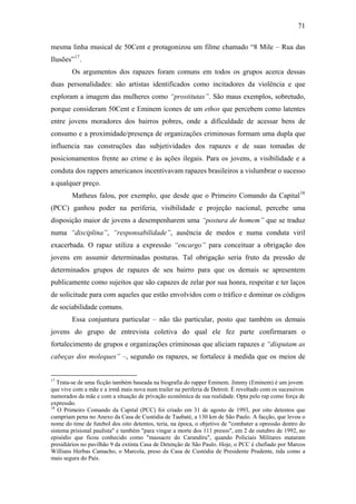 71
mesma linha musical de 50Cent e protagonizou um filme chamado “8 Mile – Rua das
Ilusões”17
.
Os argumentos dos rapazes foram comuns em todos os grupos acerca dessas
duas personalidades: são artistas identificados como incitadores da violência e que
exploram a imagem das mulheres como “prostitutas”. São maus exemplos, sobretudo,
porque consideram 50Cent e Eminem ícones de um ethos que percebem como latentes
entre jovens moradores dos bairros pobres, onde a dificuldade de acessar bens de
consumo e a proximidade/presença de organizações criminosas formam uma dupla que
influencia nas construções das subjetividades dos rapazes e de suas tomadas de
posicionamentos frente ao crime e às ações ilegais. Para os jovens, a visibilidade e a
conduta dos rappers americanos incentivavam rapazes brasileiros a vislumbrar o sucesso
a qualquer preço.
Matheus falou, por exemplo, que desde que o Primeiro Comando da Capital18
(PCC) ganhou poder na periferia, visibilidade e projeção nacional, percebe uma
disposição maior de jovens a desempenharem uma “postura de homem” que se traduz
numa “disciplina”, “responsabilidade”, ausência de medos e numa conduta viril
exacerbada. O rapaz utiliza a expressão “encargo” para conceituar a obrigação dos
jovens em assumir determinadas posturas. Tal obrigação seria fruto da pressão de
determinados grupos de rapazes de seu bairro para que os demais se apresentem
publicamente como sujeitos que são capazes de zelar por sua honra, respeitar e ter laços
de solicitude para com aqueles que estão envolvidos com o tráfico e dominar os códigos
de sociabilidade comuns.
Essa conjuntura particular – não tão particular, posto que também os demais
jovens do grupo de entrevista coletiva do qual ele fez parte confirmaram o
fortalecimento de grupos e organizações criminosas que aliciam rapazes e “disputam as
cabeças dos moleques” –, segundo os rapazes, se fortalece à medida que os meios de
17
Trata-se de uma ficção também baseada na biografia do rapper Eminem. Jimmy (Eminem) é um jovem
que vive com a mãe e a irmã mais nova num trailer na periferia de Detroit. É revoltado com os sucessivos
namorados da mãe e com a situação de privação econômica de sua realidade. Opta pelo rap como força de
expressão.
18
O Primeiro Comando da Capital (PCC) foi criado em 31 de agosto de 1993, por oito detentos que
cumpriam pena no Anexo da Casa de Custódia de Taubaté, a 130 km de São Paulo. A facção, que levou o
nome do time de futebol dos oito detentos, teria, na época, o objetivo de "combater a opressão dentro do
sistema prisional paulista" e também "para vingar a morte dos 111 presos", em 2 de outubro de 1992, no
episódio que ficou conhecido como "massacre do Carandiru", quando Policiais Militares mataram
presidiários no pavilhão 9 da extinta Casa de Detenção de São Paulo. Hoje, o PCC é chefiado por Marcos
Willians Herbas Camacho, o Marcola, preso da Casa de Custódia de Presidente Prudente, tida como a
mais segura do País.
 