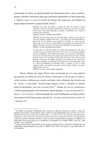 72
comunicação de massa, em especial aqueles que disseminam estilos e gostos musicais,
passam a abordar e disseminar ideias que conformam mentalidades de maior disposição
à violência, como é o caso da vertente do Gangsta Rap americano, mas também de
alguns rappers brasileiros e grupos de funk carioca19
.
[50Cent] teve uma vida difícil e chegou no topo, no estrelato. Agora
esbanja!(...) Ele tem um grupo chamado G-United, que são cinco caras que
fazem parte. Eles fazem apologia às armas e extrapolam com relação à
prostituição, ao dinheiro.
(Wagner, 20 anos, estudante universitário)
[50Cent] tem que mostrar que ele alcançou algo, o poder que ele tem. Eu
acho que algumas atitudes dele num... ele passou por muita dificuldade e
agora que ele tem dinheiro, quer esbanjar e humilhar as outras pessoas.
Parece que ele sai na rua e joga dinheiro, para mostrar que agora ele tem
dinheiro de sobra e acho que ele faz isso para humilhar as outras pessoas.
(Marcos, 23 anos, estudante universitário)
Eu acho que ele [50Cent] propõe na música dele justamente tudo que é
contrário ao que a gente precisa ouvir. Esse cara é um com quem ninguém
precisa se identificar. Não é alguém com quem o jovem precisa se identificar.
Se ele é um cara que passou por gangues, passou por situações ruins, ele não
deveria colocar isso na música como uma coisa que é boa. Ele gosta de
mostrar esse negócio de cafetão, do poder, da corrente de ouro, do carrão,
da mulher rebolando. A mensagem dele é fique rico ou morra tentando, como
se a única possibilidade de felicidade fosse a riqueza. O cara é muita
imagem: fortão, com aquelas correntes, com as roupas estilosas e pá, quer
impressionar com isso.
(Fabrício, 25 anos, ensino médio concluído)
Mesmo Adílson que elegeu 50Cent como um homem que teve uma trajetória
que gostaria de realizar por meio da música, acenou para o fato de que, se tivesse o
mesmo sucesso e dinheiro que o cantor americano, não o esbanjaria, mas tentaria com
ele “ajudar a comunidade” desenvolvendo projetos sociais e apoiando as famílias
pobres de Brasilândia “que nem o Luciano Huck”20
. Renato, por sua vez, contou que a
violência apregoada pelos norte-americanos apenas prejudica “os que são da periferia”,
pois os “ricos e brancos” estariam poupados das guerras deflagradas nos bairros pobres
entre grupos de traficantes porque, segundo ele, “as armas estão apontadas só para nós
e não para eles”.
19
Os rapazes da pesquisa distinguiram duas vertentes do funk que animam os rapazes e moças da
periferia, promovendo e disseminando valores similares aos do Gangsta Rap (não me lembro de você ter
definido anteriormente do que trata o Gangsta Rap – se realmente não o fez, acho que seria interessante
conceituá-lo, uma vez que esse tipo de rap é citado várias vezes ao longo do seu texto.), um que incita a
violência e promove traficantes a heróis e outro que trata de maneira pouco prestigiosa as mulheres. As
observações dos jovens parecem ser semelhantes às distinções de Cecchetto (2004) acerca do “funk
bandido” e do “pornofunk”.
20
Luciano Huck além de apresentador de um programa da Rede Globo de Televisão é fundador de uma
organização não-governamental que atua na cidade de São Paulo com projetos sociais destinados aos
jovens pobres.
 
