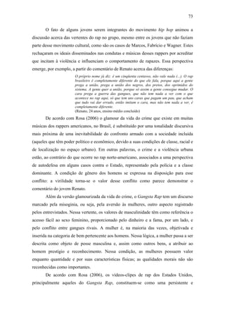 73
O fato de alguns jovens serem integrantes do movimento hip hop animou a
discussão acerca das vertentes do rap no grupo, mesmo entre os jovens que não faziam
parte desse movimento cultural, como são os casos de Marcos, Fabrício e Wagner. Estes
rechaçaram os ideais disseminados nas condutas e músicas desses rappers por acreditar
que incitam à violência e influenciam o comportamento de rapazes. Essa perspectiva
emerge, por exemplo, a partir do comentário de Renato acerca das diferenças:
O próprio nome já diz: é um cinqüenta centavos, não vale nada (...). O rap
brasileiro é completamente diferente do que ele fala, porque aqui a gente
prega a união, prega a união dos negros, dos pretos, dos oprimidos do
sistema. A gente quer a união, porque só assim a gente consegue mudar. O
cara prega a guerra das gangues, que não tem nada a ver com o que
acontece no rap aqui, só que tem uns caras que pagam um pau, que acham
que tudo vai dar errado, então imitam o cara, mas não tem nada a ver, é
completamente diferente.
(Renato, 24 anos, ensino médio concluído)
De acordo com Rosa (2006) o glamour da vida do crime que existe em muitas
músicas dos rappers americanos, no Brasil, é substituído por uma tonalidade discursiva
mais próxima de uma inevitabilidade do confronto armado com a sociedade incluída
(aqueles que têm poder político e econômico, devido a suas condições de classe, racial e
de localização no espaço urbano). Em outras palavras, o crime e a violência urbana
estão, ao contrário do que ocorre no rap norte-americano, associados a uma perspectiva
de autodefesa em alguns casos contra o Estado, representado pela polícia e a classe
dominante. A condição de gênero dos homens se expressa na disposição para esse
conflito: a virilidade torna-se o valor desse conflito como parece demonstrar o
comentário do jovem Renato.
Além da versão glamourizada da vida do crime, o Gangsta Rap tem um discurso
marcado pela misoginia, ou seja, pela aversão às mulheres, outro aspecto registrado
pelos entrevistados. Nessa vertente, os valores de masculinidade têm como referência o
acesso fácil ao sexo feminino, proporcionado pelo dinheiro e a fama, por um lado, e
pelo conflito entre gangues rivais. A mulher é, na maioria das vezes, objetivada e
inserida na categoria de bem pertencente aos homens. Nessa lógica, a mulher passa a ser
descrita como objeto de posse masculina e, assim como outros bens, a atribuir ao
homem prestígio e reconhecimento. Nessa condição, as mulheres possuem valor
enquanto quantidade e por suas características físicas; as qualidades morais não são
reconhecidas como importantes.
De acordo com Rosa (2006), os vídeos-clipes de rap dos Estados Unidos,
principalmente aqueles do Gangsta Rap, constituem-se como uma persistente e
 