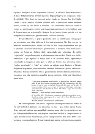 74
expansiva divulgação de um “esquema da virilidade”. A utilização do corpo feminino e
da posse de bens materiais afirmam a posição de poder negro e são associadas à noção
de virilidade. Além disso, os signos do poder, ligados ao Gangsta Rap dos Estados
Unidos – carros, relógios, telefones, celulares, anéis e correntes de metais preciosos,
brincos, cédulas de cem dólares e mulheres – são comumente vinculados à vida do
crime e aos guetos negros: exibem uma imagem de poder ostensivo e vinculado ao ideal
de homem negro que se contrapõe à imagem de um homem branco que não vive nas
ruas por não ter habilidade e, principalmente, virilidade suficiente.
No caso brasileiro, os grupos que muitas vezes são identificados como gangsta
rap apresentam uma visão diferente à dos norte-americanos. No dito gangsta rap
brasileiro, a representação da mulher é dividida em duas categorias principais: uma que
se aproxima à dos norte-americanos e que representa as mulheres como interesseiras e
sempre em busca do dinheiro fácil, representada pelo estereótipo da mulher
“vagabunda”; a segunda categoria se afasta dessa representação e fala de uma mulher
batalhadora e que dignifica o mundo com o seu sacrifício diário, representação
consolidada na imagem da mãe, que é a chefe da família. Essa dicotomia entre a
“mulher vagabunda” e “mãe” se explicita no diálogo entre Denílson e Ricardo,
integrantes do grupo de jovens estudantes do ensino fundamental, quando abordaram a
dificuldade deles de tolerarem o fato de que as músicas do filme de Eminem mostram a
imagem de uma mãe alcoólatra, drogadita, que se prostituía e tinha uma vida afetivo-
sexual ativa.
Eu não gosto do Eminem pelo seguinte: as músicas dele, em geral, sempre
falam da mãe dele, sempre criticam a mãe dele. Ele critica muito a mãe dele
porque ele sofreu muito na infância. Só que ele fala muito mal da mãe. Eu
não gosto dele por isso, não é porque ele sofreu na infância que ele tem que
ser assim com a mãe. O estilo de música dele é bom, é legal, mas ele critica
muito a mãe dele.
(Denílson, 23 anos, estudante ensino fundamental)
Já viu o filme dele? Ele chega em casa e pega a mãe dele com vários caras...
Ele só viu coisa errada e agora ele só canta a favor disso. Ele fica narrando
a história de vida dele.
(Ricardo, 19 anos, estudante ensino fundamental)
Os constrangimentos com relação à figura de Eminem parecem residir no fato de
ele dar visibilidade pública à vida pessoal de sua mãe – que, embora destoe de uma
figura maternal, pudica e sem sexualidade, continua sendo mãe. Ao mesmo tempo, em
seu diálogo evidenciaram que eles próprios vêem com ressalvas o comportamento da
figura materna descrita pelas músicas, pois é o comportamento dela, o fato de ter vários
homens e o acompanhamento de sua trajetória pelo cantor norte-americano, enquanto
 