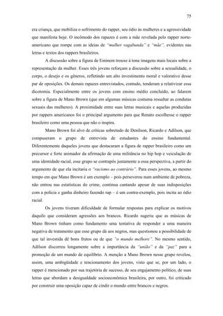 75
era criança, que mobiliza o sofrimento do rapper, seu ódio às mulheres e a agressividade
que manifesta hoje. O incômodo dos rapazes é com a mãe revelada pelo rapper norte-
americano que rompe com as ideias de “mulher vagabunda” e “mãe”, evidentes nas
letras e textos dos rappers brasileiros.
A discussão sobre a figura de Eminem trouxe à tona imagens mais locais sobre a
representação da mulher. Esses três jovens reforçam a discussão sobre a sexualidade, o
corpo, o desejo e os gêneros, refletindo um alto investimento moral e valorativo desse
par de oposições. Os demais rapazes entrevistados, contudo, tenderam a relativizar essa
dicotomia. Especialmente entre os jovens com ensino médio concluído, ao falarem
sobre a figura de Mano Brown (que em algumas músicas costuma ressaltar as condutas
sexuais das mulheres). A proximidade entre suas letras musicais e aquelas produzidas
por rappers americanos foi o principal argumento para que Renato escolhesse o rapper
brasileiro como uma pessoa que não o inspira.
Mano Brown foi alvo de críticas sobretudo de Denílson, Ricardo e Adílson, que
compuseram o grupo de entrevista de estudantes do ensino fundamental.
Diferentemente daqueles jovens que destacaram a figura de rapper brasileiro como um
precursor e forte animador da afirmação de uma militância no hip hop e veiculação de
uma identidade racial, esse grupo se contrapôs justamente a essa perspectiva, a partir do
argumento de que ela incitaria o “racismo ao contrário”. Para esses jovens, ao mesmo
tempo em que Mano Brown é um exemplo – pois perseverou num ambiente de pobreza,
não entrou nas estatísticas do crime, continua cantando apesar de suas indisposições
com a polícia e ganha dinheiro fazendo rap – é um contra-exemplo, pois incita ao ódio
racial.
Os jovens tiveram dificuldade de formular respostas para explicar os motivos
daquilo que consideram agressões aos brancos. Ricardo sugeriu que as músicas de
Mano Brown tinham como fundamento uma tentativa de responder a uma maneira
negativa de tratamento que esse grupo dá aos negros, mas questionou a possibilidade de
que tal investida dê bons frutos ou de que “o mundo melhore”. No mesmo sentido,
Adílson discorreu longamente sobre a importância da “união” e da “paz” para a
promoção de um mundo de equilíbrio. A menção a Mano Brown nesse grupo revelou,
assim, uma ambigüidade e tencionamento dos jovens, visto que se, por um lado, o
rapper é mencionado por sua trajetória de sucesso, de seu engajamento político, de suas
letras que abordam a desigualdade socioeconômica brasileira, por outro, foi criticado
por construir uma oposição capaz de cindir o mundo entre brancos e negros.
 