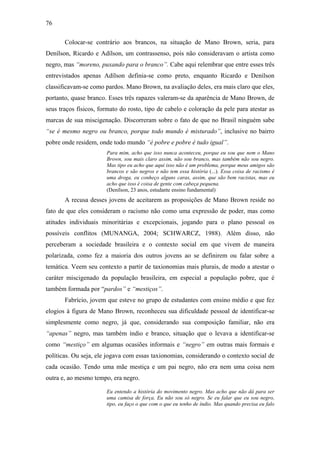 76
Colocar-se contrário aos brancos, na situação de Mano Brown, seria, para
Denílson, Ricardo e Adílson, um contrassenso, pois não consideravam o artista como
negro, mas “moreno, puxando para o branco”. Cabe aqui relembrar que entre esses três
entrevistados apenas Adílson definia-se como preto, enquanto Ricardo e Denílson
classificavam-se como pardos. Mano Brown, na avaliação deles, era mais claro que eles,
portanto, quase branco. Esses três rapazes valeram-se da aparência de Mano Brown, de
seus traços físicos, formato do rosto, tipo de cabelo e coloração da pele para atestar as
marcas de sua miscigenação. Discorreram sobre o fato de que no Brasil ninguém sabe
“se é mesmo negro ou branco, porque todo mundo é misturado”, inclusive no bairro
pobre onde residem, onde todo mundo “é pobre e pobre é tudo igual”.
Para mim, acho que isso nunca aconteceu, porque eu sou que nem o Mano
Brown, sou mais claro assim, não sou branco, mas também não sou negro.
Mas tipo eu acho que aqui isso não é um problema, porque meus amigos são
brancos e são negros e não tem essa história (...). Essa coisa de racismo é
uma droga, eu conheço alguns caras, assim, que são bem racistas, mas eu
acho que isso é coisa de gente com cabeça pequena.
(Denílson, 23 anos, estudante ensino fundamental)
A recusa desses jovens de aceitarem as proposições de Mano Brown reside no
fato de que eles consideram o racismo não como uma expressão de poder, mas como
atitudes individuais minoritárias e excepcionais, jogando para o plano pessoal os
possíveis conflitos (MUNANGA, 2004; SCHWARCZ, 1988). Além disso, não
perceberam a sociedade brasileira e o contexto social em que vivem de maneira
polarizada, como fez a maioria dos outros jovens ao se definirem ou falar sobre a
temática. Veem seu contexto a partir de taxionomias mais plurais, de modo a atestar o
caráter miscigenado da população brasileira, em especial a população pobre, que é
também formada por “pardos” e “mestiços”.
Fabrício, jovem que esteve no grupo de estudantes com ensino médio e que fez
elogios à figura de Mano Brown, reconheceu sua dificuldade pessoal de identificar-se
simplesmente como negro, já que, considerando sua composição familiar, não era
“apenas” negro, mas também índio e branco, situação que o levava a identificar-se
como “mestiço” em algumas ocasiões informais e “negro” em outras mais formais e
políticas. Ou seja, ele jogava com essas taxionomias, considerando o contexto social de
cada ocasião. Tendo uma mãe mestiça e um pai negro, não era nem uma coisa nem
outra e, ao mesmo tempo, era negro.
Eu entendo a história do movimento negro. Mas acho que não dá para ser
uma camisa de força. Eu não sou só negro. Se eu falar que eu sou negro,
tipo, eu faço o que com o que eu tenho de índio. Mas quando precisa eu falo
 