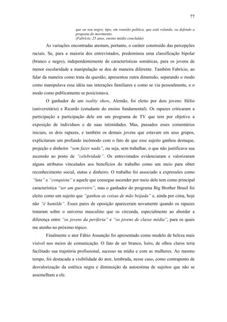 77
que eu sou negro, tipo, em reunião política, que está rolando, eu defendo a
proposta do movimento.
(Fabrício, 25 anos, ensino médio concluído)
As variações encontradas atestam, portanto, o caráter construído das percepções
raciais. Se, para a maioria dos entrevistados, predominou uma classificação bipolar
(branco e negro), independentemente de características somáticas, para os jovens de
menor escolaridade a manipulação se deu de maneira diferente. Também Fabrício, ao
falar da maneira como trata da questão, apresentou outra dimensão, separando o modo
como manipulava essa idéia nas interações familiares e como se via pessoalmente, e o
modo como publicamente se posicionava.
O ganhador de um reality show, Alemão, foi eleito por dois jovens: Hélio
(universitário) e Ricardo (estudante do ensino fundamental). Os rapazes criticaram a
participação a participação dele em um programa de TV que tem por objetivo a
exposição de indivíduos e de suas intimidades. Mas, passados esses comentários
iniciais, os dois rapazes, e também os demais jovens que estavam em seus grupos,
explicitaram um profundo incômodo com o fato de que esse sujeito ganhou destaque,
projeção e dinheiro “sem fazer nada”, ou seja, sem trabalhar, o que não justificava sua
ascensão ao posto de “celebridade”. Os entrevistados evidenciaram e valorizaram
alguns atributos vinculados aos benefícios do trabalho como um meio para obter
reconhecimento social, status e dinheiro. O trabalho foi associado a expressões como
“luta” e “conquista” e aquele que consegue ascender por meio dele tem como principal
característica “ser um guerreiro”, mas o ganhador do programa Big Brother Brasil foi
eleito como um sujeito que “ganhou as coisas de mão beijada” e, ainda por cima, hoje
não “é humilde”. Esses pares de oposição apareceram novamente quando os rapazes
trataram sobre o universo masculino que os circunda, especialmente ao abordar a
diferença entre “os jovens da periferia” e “os jovens de classe média”, para os quais
me atenho no próximo tópico.
Finalmente o ator Fábio Assunção foi apresentado como modelo de beleza mais
visível nos meios de comunicação. O fato de ser branco, loiro, de olhos claros teria
facilitado sua trajetória profissional, sucesso na mídia e com as mulheres. Ao mesmo
tempo, foi destacada a visibilidade do ator, lembrada, nesse caso, como contraponto de
desvalorização da estética negra e diminuição da autoestima de sujeitos que não se
assemelham a ele.
 