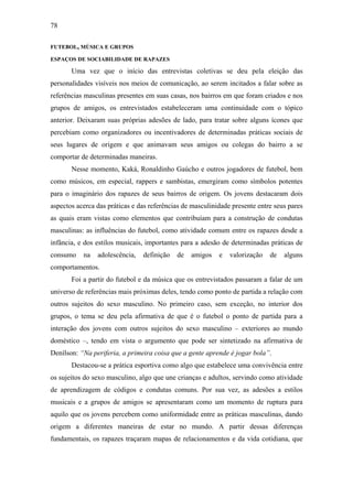 78
FUTEBOL, MÚSICA E GRUPOS
ESPAÇOS DE SOCIABILIDADE DE RAPAZES
Uma vez que o início das entrevistas coletivas se deu pela eleição das
personalidades visíveis nos meios de comunicação, ao serem incitados a falar sobre as
referências masculinas presentes em suas casas, nos bairros em que foram criados e nos
grupos de amigos, os entrevistados estabeleceram uma continuidade com o tópico
anterior. Deixaram suas próprias adesões de lado, para tratar sobre alguns ícones que
percebiam como organizadores ou incentivadores de determinadas práticas sociais de
seus lugares de origem e que animavam seus amigos ou colegas do bairro a se
comportar de determinadas maneiras.
Nesse momento, Kaká, Ronaldinho Gaúcho e outros jogadores de futebol, bem
como músicos, em especial, rappers e sambistas, emergiram como símbolos potentes
para o imaginário dos rapazes de seus bairros de origem. Os jovens destacaram dois
aspectos acerca das práticas e das referências de masculinidade presente entre seus pares
as quais eram vistas como elementos que contribuíam para a construção de condutas
masculinas: as influências do futebol, como atividade comum entre os rapazes desde a
infância, e dos estilos musicais, importantes para a adesão de determinadas práticas de
consumo na adolescência, definição de amigos e valorização de alguns
comportamentos.
Foi a partir do futebol e da música que os entrevistados passaram a falar de um
universo de referências mais próximas deles, tendo como ponto de partida a relação com
outros sujeitos do sexo masculino. No primeiro caso, sem exceção, no interior dos
grupos, o tema se deu pela afirmativa de que é o futebol o ponto de partida para a
interação dos jovens com outros sujeitos do sexo masculino – exteriores ao mundo
doméstico –, tendo em vista o argumento que pode ser sintetizado na afirmativa de
Denílson: “Na periferia, a primeira coisa que a gente aprende é jogar bola”.
Destacou-se a prática esportiva como algo que estabelece uma convivência entre
os sujeitos do sexo masculino, algo que une crianças e adultos, servindo como atividade
de aprendizagem de códigos e condutas comuns. Por sua vez, as adesões a estilos
musicais e a grupos de amigos se apresentaram como um momento de ruptura para
aquilo que os jovens percebem como uniformidade entre as práticas masculinas, dando
origem a diferentes maneiras de estar no mundo. A partir dessas diferenças
fundamentais, os rapazes traçaram mapas de relacionamentos e da vida cotidiana, que
 