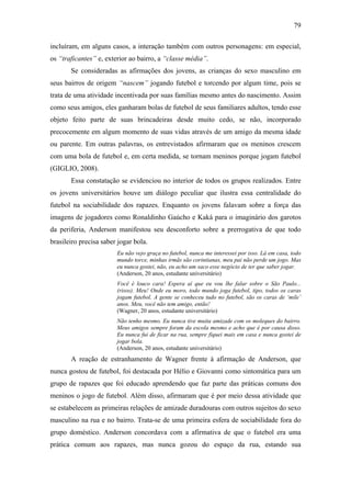 79
incluíram, em alguns casos, a interação também com outros personagens: em especial,
os “traficantes” e, exterior ao bairro, a “classe média”.
Se consideradas as afirmações dos jovens, as crianças do sexo masculino em
seus bairros de origem “nascem” jogando futebol e torcendo por algum time, pois se
trata de uma atividade incentivada por suas famílias mesmo antes do nascimento. Assim
como seus amigos, eles ganharam bolas de futebol de seus familiares adultos, tendo esse
objeto feito parte de suas brincadeiras desde muito cedo, se não, incorporado
precocemente em algum momento de suas vidas através de um amigo da mesma idade
ou parente. Em outras palavras, os entrevistados afirmaram que os meninos crescem
com uma bola de futebol e, em certa medida, se tornam meninos porque jogam futebol
(GIGLIO, 2008).
Essa constatação se evidenciou no interior de todos os grupos realizados. Entre
os jovens universitários houve um diálogo peculiar que ilustra essa centralidade do
futebol na sociabilidade dos rapazes. Enquanto os jovens falavam sobre a força das
imagens de jogadores como Ronaldinho Gaúcho e Kaká para o imaginário dos garotos
da periferia, Anderson manifestou seu desconforto sobre a prerrogativa de que todo
brasileiro precisa saber jogar bola.
Eu não vejo graça no futebol, nunca me interessei por isso. Lá em casa, todo
mundo torce, minhas irmãs são corintianas, meu pai não perde um jogo. Mas
eu nunca gostei, não, eu acho um saco esse negócio de ter que saber jogar.
(Anderson, 20 anos, estudante universitário)
Você é louco cara! Espera aí que eu vou lhe falar sobre o São Paulo...
(risos). Meu! Onde eu moro, todo mundo joga futebol, tipo, todos os caras
jogam futebol. A gente se conheceu tudo no futebol, são os caras de ‘mile’
anos. Meu, você não tem amigo, então!
(Wagner, 20 anos, estudante universitário)
Não tenho mesmo. Eu nunca tive muita amizade com os moleques do bairro.
Meus amigos sempre foram da escola mesmo e acho que é por causa disso.
Eu nunca fui de ficar na rua, sempre fiquei mais em casa e nunca gostei de
jogar bola.
(Anderson, 20 anos, estudante universitário)
A reação de estranhamento de Wagner frente à afirmação de Anderson, que
nunca gostou de futebol, foi destacada por Hélio e Giovanni como sintomática para um
grupo de rapazes que foi educado aprendendo que faz parte das práticas comuns dos
meninos o jogo de futebol. Além disso, afirmaram que é por meio dessa atividade que
se estabelecem as primeiras relações de amizade duradouras com outros sujeitos do sexo
masculino na rua e no bairro. Trata-se de uma primeira esfera de sociabilidade fora do
grupo doméstico. Anderson concordava com a afirmativa de que o futebol era uma
prática comum aos rapazes, mas nunca gozou do espaço da rua, estando sua
 