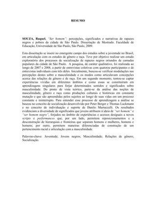 RESUMO
SOUZA, Raquel. “Ser homem”: percepções, significados e narrativas de rapazes
negros e pobres da cidade de São Paulo. Dissertação de Mestrado. Faculdade de
Educação, Universidade de São Paulo, São Paulo, 2009.
Esta dissertação se insere no emergente campo dos estudos sobre a juventude no Brasil,
em articulação com os estudos de gênero e raça. Teve por objetivo realizar um estudo
exploratório dos processos de socialização de rapazes negros oriundos de camadas
populares da cidade de São Paulo. A pesquisa, de caráter qualitativo, foi realizada ao
longo de 2007 e 2008, a partir de entrevistas coletivas com quatorze participantes e de
entrevistas individuais com três deles. Inicialmente, buscou-se verificar modulações nas
percepções destes sobre a masculinidade e os modos como articulavam concepções
acerca das relações de gênero e de raça. Em um segundo momento, tentou-se captar
experiências vividas em diferentes âmbitos e como essas se constituíram em
aprendizagens singulares para forjar determinados sentidos e significados sobre
masculinidade. Do ponto de vista teórico, parte-se da análise das noções de
masculinidade, gênero e raça como produções culturais e históricas em constante
mutação e que são apreendidas pelos sujeitos ao longo de suas vidas em um processo
constante e ininterrupto. Para entender esse processo de aprendizagem a análise se
baseou no conceito de socialização desenvolvido por Peter Berger e Thomas Luckmann
e no conceito de individuação e suporte de Danilo Martuccelli. Os resultados
evidenciam a diversidade de significados que jovens atribuem à ideia de “ser homem” e
“ser homem negro”, forjados no âmbito de experiências e acessos desiguais a novos
scripts e performances que, por um lado, permitem reposicionamentos e a
desconstrução de hierarquias e fronteiras que separam homens e mulheres, homens e
homens; por outro, permitem maneiras diferenciadas de construção de um
pertencimento racial e articulação com a masculinidade.
Palavras-chave: Juventude; Jovens negros; Masculinidade; Relações de gênero;
Socialização.
 