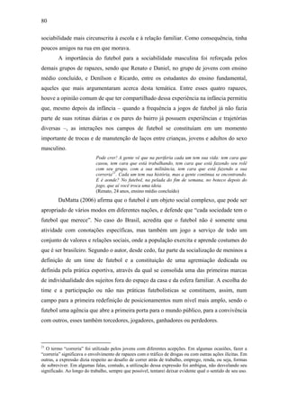 80
sociabilidade mais circunscrita à escola e à relação familiar. Como consequência, tinha
poucos amigos na rua em que morava.
A importância do futebol para a sociabilidade masculina foi reforçada pelos
demais grupos de rapazes, sendo que Renato e Daniel, no grupo de jovens com ensino
médio concluído, e Denílson e Ricardo, entre os estudantes do ensino fundamental,
aqueles que mais argumentaram acerca desta temática. Entre esses quatro rapazes,
houve a opinião comum de que ter compartilhado dessa experiência na infância permitiu
que, mesmo depois da infância – quando a frequência a jogos de futebol já não fazia
parte de suas rotinas diárias e os pares do bairro já possuem experiências e trajetórias
diversas –, as interações nos campos de futebol se constituíam em um momento
importante de trocas e de manutenção de laços entre crianças, jovens e adultos do sexo
masculino.
Pode crer! A gente vê que na periferia cada um tem sua vida: tem cara que
casou, tem cara que está trabalhando, tem cara que está fazendo seu rolê
com seu grupo, com a sua militância, tem cara que está fazendo a sua
correria21
. Cada um tem sua história, mas a gente continua se encontrando.
E é aonde? No futebol, na pelada do fim de semana, no boteco depois do
jogo, que aí você troca uma ideia.
(Renato, 24 anos, ensino médio concluído)
DaMatta (2006) afirma que o futebol é um objeto social complexo, que pode ser
apropriado de vários modos em diferentes nações, e defende que “cada sociedade tem o
futebol que merece”. No caso do Brasil, acredita que o futebol não é somente uma
atividade com conotações específicas, mas também um jogo a serviço de todo um
conjunto de valores e relações sociais, onde a população exercita e aprende costumes do
que é ser brasileiro. Segundo o autor, desde cedo, faz parte da socialização de meninos a
definição de um time de futebol e a constituição de uma agremiação dedicada ou
definida pela prática esportiva, através da qual se consolida uma das primeiras marcas
de individualidade dos sujeitos fora do espaço da casa e da esfera familiar. A escolha do
time e a participação ou não nas práticas futebolísticas se constituem, assim, num
campo para a primeira redefinição de posicionamentos num nível mais amplo, sendo o
futebol uma agência que abre a primeira porta para o mundo público, para a convivência
com outros, esses também torcedores, jogadores, ganhadores ou perdedores.
21
O termo “correria” foi utilizado pelos jovens com diferentes acepções. Em algumas ocasiões, fazer a
“correria” significava o envolvimento de rapazes com o tráfico de drogas ou com outras ações ilícitas. Em
outras, a expressão dizia respeito ao desafio de correr atrás de trabalho, emprego, renda, ou seja, formas
de sobreviver. Em algumas falas, contudo, a utilização dessa expressão foi ambígua, não desvelando seu
significado. Ao longo do trabalho, sempre que possível, tentarei deixar evidente qual o sentido de seu uso.
 