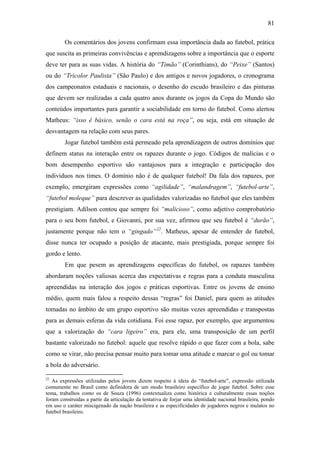 81
Os comentários dos jovens confirmam essa importância dada ao futebol, prática
que suscita as primeiras convivências e aprendizagens sobre a importância que o esporte
deve ter para as suas vidas. A história do “Timão” (Corinthians), do “Peixe” (Santos)
ou do “Tricolor Paulista” (São Paulo) e dos antigos e novos jogadores, o cronograma
dos campeonatos estaduais e nacionais, o desenho do escudo brasileiro e das pinturas
que devem ser realizadas a cada quatro anos durante os jogos da Copa do Mundo são
conteúdos importantes para garantir a sociabilidade em torno do futebol. Como alertou
Matheus: “isso é básico, senão o cara está na roça”, ou seja, está em situação de
desvantagem na relação com seus pares.
Jogar futebol também está permeado pela aprendizagem de outros domínios que
definem status na interação entre os rapazes durante o jogo. Códigos de malícias e o
bom desempenho esportivo são vantajosos para a integração e participação dos
indivíduos nos times. O domínio não é de qualquer futebol! Da fala dos rapazes, por
exemplo, emergiram expressões como “agilidade”, “malandragem”, “futebol-arte”,
“futebol moleque” para descrever as qualidades valorizadas no futebol que eles também
prestigiam. Adílson contou que sempre foi “malicioso”, como adjetivo comprobatório
para o seu bom futebol, e Giovanni, por sua vez, afirmou que seu futebol é “durão”,
justamente porque não tem o “gingado”22
. Matheus, apesar de entender de futebol,
disse nunca ter ocupado a posição de atacante, mais prestigiada, porque sempre foi
gordo e lento.
Em que pesem as aprendizagens específicas do futebol, os rapazes também
abordaram noções valiosas acerca das expectativas e regras para a conduta masculina
apreendidas na interação dos jogos e práticas esportivas. Entre os jovens de ensino
médio, quem mais falou a respeito dessas “regras” foi Daniel, para quem as atitudes
tomadas no âmbito de um grupo esportivo são muitas vezes apreendidas e transpostas
para as demais esferas da vida cotidiana. Foi esse rapaz, por exemplo, que argumentou
que a valorização do “cara ligeiro” era, para ele, uma transposição de um perfil
bastante valorizado no futebol: aquele que resolve rápido o que fazer com a bola, sabe
como se virar, não precisa pensar muito para tomar uma atitude e marcar o gol ou tomar
a bola do adversário.
22
As expressões utilizadas pelos jovens dizem respeito à ideia do “futebol-arte”, expressão utilizada
comumente no Brasil como definidora de um modo brasileiro específico de jogar futebol. Sobre esse
tema, trabalhos como os de Souza (1996) contextualiza como histórica e culturalmente essas noções
foram construídas a partir da articulação da tentativa de forjar uma identidade nacional brasileira, pondo
em uso o caráter miscigenado da nação brasileira e as especificidades de jogadores negros e mulatos no
futebol brasileiro.
 