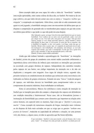 82
Outro exemplo dado por esse rapaz foi sobre a ideia de “humildade” também
uma noção apreendida, entre outras esferas do dia-a-dia, no futebol. Por tratar-se de um
jogo coletivo, em que todos devem contar uns com os outros e “ninguém é melhor que
ninguém” a cooperação era importante. Além disso, como não se sabe exatamente com
quem se está jogando, a humildade emergiu como um mecanismo de defesa para que as
disputas e competições do gramado não se transbordem para espaços em que não existe
um árbitro para definir o que pode e o que não pode em uma disputa.
Meu! Quando a gente vai jogar bola fora [em outro bairro] tem que ter muita
humildade. Você conhece um ou outro cara da quebrada, então, você tem
que chegar na sua. Você não sabe com quem você vai jogar. Tem que ficar
esperto, porque se você chega querendo aparecer, chega botando a maior
mala [pose], de duas, uma: se você perde, os caras não vão te respeitar, vão
te humilhar no bagulho, se não, você ganha e sai briga, então tem que ser
humilde. Mesmo entre a gente, tipo, no campinho da quebrada tem de tudo,
tem maloqueiro, tem trabalhador, tem estudante, tem moleque, se você não
respeita todo mundo, você não é considerado. E acho que isso a gente leva
para a vida, entendeu? É tipo um aprendizado para a vida toda.
(Daniel, 24 anos, ensino médio concluído)
Ainda que não tenham limitado a aprendizagem da “humildade” às interações
do futebol, jovens do grupo de estudantes com ensino médio concluído enfatizaram a
importância dessa convivência da infância para marcarem as interações que possuíam
na juventude com grupos distintos de rapazes. Independente dos caminhos tomados
pelos rapazes de seu bairro, um código importante da interação era o de não ser
displicente e arrogante com ninguém. Essa regra de relação estava, segundo eles,
presente inclusive no estabelecimento de condutas que norteavam uma convivência com
traficantes ou líderes de grupos criminosos. Estando em uma “banca” (roda de amigos)
de rapazes, um indivíduo deveria ter humildade para cumprimentar todos os seus
componentes de maneira indistinta, fosse trabalhador ou traficante.
Entre os universitários, Marcos fez referência à outra situação de interação no
futebol que se transpõe para além dos campos: a disposição dos rapazes em defenderem
sua condição masculina e heterossexual. Nesse caso, são as brincadeiras jocosas e
insinuações de feminilidade que contam como elementos que importam na relação entre
outros homens, em especial entre os meninos, haja vista que o “futebol é coisa para
macho”. Como exemplo ele mencionou situações de brigas, interações mais violentas
ou de disputas de bola mais acirradas em que se exige que os garotos “tenham uma
postura de homem”, traduzida na capacidade de enfrentar a situação, ter uma postura
viril, não chorar, e, alguns casos, revidar as agressões que lhe foram deferidas.
É que nem falam: “futebol é coisa para macho, coisa de homem, não é coisa
para ‘viado’”. O moleque leva uma porrada no futebol e aí falam para ele:
 
