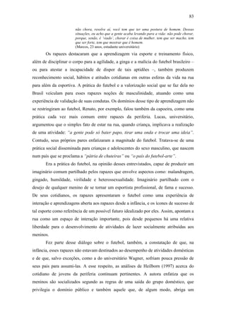 83
não chora, resolve aí, você tem que ter uma postura de homem. Dessas
situações, eu acho que a gente acaba levando para a vida: não pode chorar,
porque, senão, é ‘viado’, chorar é coisa de mulher, tem que ser macho, tem
que ser forte, tem que mostrar que é homem.
(Marcos, 23 anos, estudante universitário)
Os rapazes destacaram que a aprendizagem via esporte e treinamento físico,
além de disciplinar o corpo para a agilidade, a ginga e a malícia do futebol brasileiro –
ou para atestar a incapacidade de dispor de tais aptidões –, também produzem
reconhecimento social, hábitos e atitudes cotidianas em outras esferas da vida na rua
para além da esportiva. A prática do futebol e a valorização social que se faz dela no
Brasil veiculam para esses rapazes noções de masculinidade, atuando como uma
experiência de validação de suas condutas. Os domínios desse tipo de aprendizagem não
se restringiram ao futebol, Renato, por exemplo, falou também da capoeira, como uma
prática cada vez mais comum entre rapazes da periferia. Lucas, universitário,
argumentou que o simples fato de estar na rua, quando criança, implicava a realização
de uma atividade: “a gente pode só bater papo, tirar uma onda e trocar uma ideia”.
Contudo, seus próprios pares enfatizaram a magnitude do futebol. Tratava-se de uma
prática social disseminada para crianças e adolescentes do sexo masculino, que nascem
num país que se proclama a “pátria de chuteiras” ou “o país do futebol-arte”.
Era a prática do futebol, na opinião desses entrevistados, capaz de produzir um
imaginário comum partilhado pelos rapazes que envolve aspectos como: malandragem,
gingado, humildade, virilidade e heterossexualidade. Imaginário partilhado com o
desejo de qualquer menino de se tornar um esportista profissional, de fama e sucesso.
De seus cotidianos, os rapazes apresentaram o futebol como uma experiência de
interação e aprendizagens aberta aos rapazes desde a infância, e os ícones de sucesso de
tal esporte como referência de um possível futuro idealizado por eles. Assim, apontam a
rua como um espaço de interação importante, pois desde pequenos há uma relativa
liberdade para o desenvolvimento de atividades de lazer socialmente atribuídas aos
meninos.
Fez parte desse diálogo sobre o futebol, também, a constatação de que, na
infância, esses rapazes não estavam destinados ao desempenho de atividades domésticas
e de que, salvo exceções, como a do universitário Wagner, sofriam pouca pressão de
seus pais para assumi-las. A esse respeito, as análises de Heilborn (1997) acerca do
cotidiano de jovens da periferia continuam pertinentes. A autora enfatiza que os
meninos são socializados segundo as regras de uma saída do grupo doméstico, que
privilegia o domínio público e também aquele que, de algum modo, abriga um
 