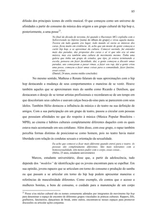85
difusão dos principais ícones do estilo musical. O que começou como um universo de
afinidades a partir do consumo da música deu origem a um grupo cultural de hip hop e,
posteriormente, a uma posse23
.
No final da década de noventa, foi quando o Racionais MCs explodiu com o
Sobrevivendo no Inferno [nome do álbum do grupo] e virou aquela mania.
Tocava em tudo quanto era lugar, todo mundo só ouvia as músicas dos
caras, ficou muito em evidência. Aí, acho que um monte de gente começou a
curtir hip hop, a se aproximar da cultura. Comecei ouvindo, fui entender
mais das paradas, das propostas dos caras e aí vi que não era só uma
música, mas era também uma cultura de movimento mesmo. Tinha uma
galera que tinha um grupo de estudos, que tipo, já estava terminando a
escola, pensava em fazer faculdade, daí, a gente começou a discutir umas
paradas, uns começaram a puxar rimas, a fazer seu rap, daí a gente criou
uma posse, começou a fazer umas coisas para a comunidade, fazer fanzine,
essas coisas.
(Daniel, 24 anos, ensino médio concluído)
No mesmo sentido, Matheus e Renato falaram de suas aproximações com o hip
hop destacando a mudança de seus comportamentos e maneiras de se vestir. Houve
também aqueles que se aproximaram mais do samba como Ricardo e Denílson, que
destacaram o desejo de se tornar artistas profissionais e recordaram-se de um tempo em
que descoloriam seus cabelos e usavam calças boca-de-sino para se parecerem com seus
ídolos. Também Hélio destacou a influência da música e do teatro na sua definição de
amigos. Com a sua participação em um grupo de teatro, passou a circular com pessoas
que possuíam afinidades no que diz respeito à música (Música Popular Brasileira -
MPB), ao cinema e hábitos culturais completamente diferentes daqueles com os quais
estava mais acostumado em seu cotidiano. Além disso, com esse grupo, o rapaz também
percebia formas distintas de posicionar-se como homem, pois no teatro havia maior
liberdade com relação às condutas sexuais e orientação da sexualidade.
Eu acho que comecei a ficar mais diferente quando entrei para o teatro. As
pessoas são completamente diferentes. São mais tolerantes com a
homossexualidade, têm menos pudor com o corpo, essas coisas...
(Hélio, 25 anos, estudante universitário)
Marcos, estudante universitário, disse que, a partir da adolescência, tudo
depende dos “modelos” de identificação que os jovens encontram para se espelhar. Em
sua opinião, jovens rapazes que se articulam em torno do consumo e produção do samba
ou que passam a se articular em torno do hip hop podem apresentar maneiras e
referências de masculinidade diferentes. Como exemplo, ele contou que o acesso a
mulheres bonitas, a bens de consumo, o cuidado para a manutenção de um corpo
23
Posse e/ou núcleo cultural são os nomes comumente adotados por integrantes do movimento hip hop
para denominar o espaço de encontro de diferentes grupos vinculados às práticas culturais. Rappers, DJs,
grafiteiros, fanzineiros, dançarinos de break, entre outros, encontram-se nesses espaços para promover
discussões ou articular ações conjuntas.
 