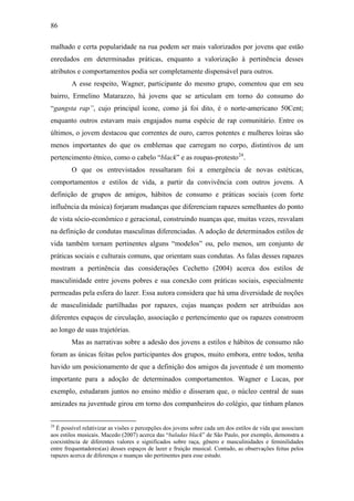 86
malhado e certa popularidade na rua podem ser mais valorizados por jovens que estão
enredados em determinadas práticas, enquanto a valorização à pertinência desses
atributos e comportamentos podia ser completamente dispensável para outros.
A esse respeito, Wagner, participante do mesmo grupo, comentou que em seu
bairro, Ermelino Matarazzo, há jovens que se articulam em torno do consumo do
“gangsta rap”, cujo principal ícone, como já foi dito, é o norte-americano 50Cent;
enquanto outros estavam mais engajados numa espécie de rap comunitário. Entre os
últimos, o jovem destacou que correntes de ouro, carros potentes e mulheres loiras são
menos importantes do que os emblemas que carregam no corpo, distintivos de um
pertencimento étnico, como o cabelo “black” e as roupas-protesto24
.
O que os entrevistados ressaltaram foi a emergência de novas estéticas,
comportamentos e estilos de vida, a partir da convivência com outros jovens. A
definição de grupos de amigos, hábitos de consumo e práticas sociais (com forte
influência da música) forjaram mudanças que diferenciam rapazes semelhantes do ponto
de vista sócio-econômico e geracional, construindo nuanças que, muitas vezes, resvalam
na definição de condutas masculinas diferenciadas. A adoção de determinados estilos de
vida também tornam pertinentes alguns “modelos” ou, pelo menos, um conjunto de
práticas sociais e culturais comuns, que orientam suas condutas. As falas desses rapazes
mostram a pertinência das considerações Cechetto (2004) acerca dos estilos de
masculinidade entre jovens pobres e sua conexão com práticas sociais, especialmente
permeadas pela esfera do lazer. Essa autora considera que há uma diversidade de noções
de masculinidade partilhadas por rapazes, cujas nuanças podem ser atribuídas aos
diferentes espaços de circulação, associação e pertencimento que os rapazes constroem
ao longo de suas trajetórias.
Mas as narrativas sobre a adesão dos jovens a estilos e hábitos de consumo não
foram as únicas feitas pelos participantes dos grupos, muito embora, entre todos, tenha
havido um posicionamento de que a definição dos amigos da juventude é um momento
importante para a adoção de determinados comportamentos. Wagner e Lucas, por
exemplo, estudaram juntos no ensino médio e disseram que, o núcleo central de suas
amizades na juventude girou em torno dos companheiros do colégio, que tinham planos
24
É possível relativizar as visões e percepções dos jovens sobre cada um dos estilos de vida que associam
aos estilos musicais. Macedo (2007) acerca das “baladas black” de São Paulo, por exemplo, demonstra a
coexistência de diferentes valores e significados sobre raça, gênero e masculinidades e feminilidades
entre frequentadores(as) desses espaços de lazer e fruição musical. Contudo, as observações feitas pelos
rapazes acerca de diferenças e nuanças são pertinentes para esse estudo.
 