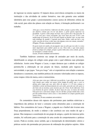 87
de ingressar no ensino superior. O impacto dessa convivência extrapolou os muros da
instituição e das atividades de caráter formativo, mas não garantiu uma unidade
identitária para esse grupo e posicionamentos coesos acerca de diferentes esferas da
vida social, para além dos planos com relação ao futuro, à formação profissional e ao
trabalho.
Acho que a nossa história é diferente da deles, porque a gente tinha, assim,
um objetivo comum que era ter um futuro, a gente queria ingressar na
faculdade. A gente é tudo amigo até hoje, mas a gente não é tão parecido. O
F. é um cara que é mais sossegado, que curte mais um rock. O M. é um
mulherengo de primeira. Eu já sou mais ligado no futebol, tipo, eu jogo bola
todo domingo de manhã, é sagrado para mim. Então, cada um tem o seu
estilo, seu jeito de levar a vida, mas com alguma coisa em comum, entendeu?
(Wagner, 20 anos, estudante universitário)
Eu gosto muito do samba, de um pagode, mas eu acho que isso não é a coisa
mais importante para definir quem eu sou. Para mim, o que mais pegou
foram os amigos do colégio, porque a gente tinha uma coisa comum, que era
ter um futuro e estudar mesmo.
(Lucas, 20 anos estudante universitário)
Também Anderson construiu seu campo de amizades por meio da escola,
identificando os amigos do colégio como grupo com o qual elaborou suas principais
referências. Assim como Wagner e Lucas, o rapaz destacou que a adesão ao colégio
permitiu-lhe a elaboração de um projeto de futuro, mediado pelo ingresso na
universidade, o que jogou “bem pra longe” não só expectativas com relação a namoros
duradouros e casamento, mas também práticas de consumo valorizadas entre os rapazes,
como roupas e tênis de marca, carro e motocicletas.
Acho que uma coisa que é diferente na periferia, é que chega uma hora que
todo mundo quer andar nos panos [com roupas de grife], que o cara se
afirma pela roupa que usa, pelo tênis de marca (...). O cara começa a
trabalhar e já faz um financiamento do carro dele, para dar um rolê, para se
dar bem com as meninas, para mostrar que ele é bom. Eu fiz diferente. Com
essa história de querer estudar, de ficar mais em casa, eu nunca dei muita
bola para isso e nem meus amigos. Eu uso All Star, porque minha mãe e meu
pai não podem bancar outra coisa e o meu dinheiro eu sempre guardei para
outras coisas.
(Anderson, 20 anos estudante universitário)
Os comentários desses três rapazes são pertinentes para também relativizar a
importância das práticas de lazer e consumo como dimensões para a construção de
hábitos. Nos comentários de Lucas e Wagner, o pagode ou o futebol não tiveram uma
força preponderante, de modo a ordenar e dar coerência aos seus modos de agir e
pensar. Mas tampouco a constituição de um grupo de amigos, a partir do interesse pelos
estudos, foi suficiente para a construção de uma coesão de comportamentos e práticas
sociais. Pode-se aventar, nesse sentido, que a incorporação de determinados valores e
práticas sociais são permeadas por processos de ordenação dos próprios sujeitos. Além
 