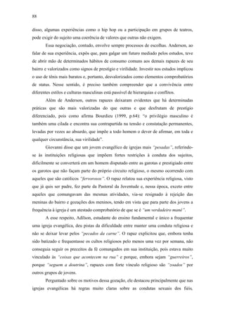 88
disso, algumas experiências como o hip hop ou a participação em grupos de teatros,
pode exigir do sujeito uma coerência de valores que outras não exigem.
Essa negociação, contudo, envolve sempre processos de escolhas. Anderson, ao
falar de sua experiência, expôs que, para galgar um futuro mediado pelos estudos, teve
de abrir mão de determinados hábitos de consumo comuns aos demais rapazes de seu
bairro e valorizados como signos de prestígio e virilidade. Investir nos estudos implicou
o uso de tênis mais baratos e, portanto, desvalorizados como elementos comprobatórios
de status. Nesse sentido, é preciso também compreender que a convivência entre
diferentes estilos e culturas masculinas está passível de hierarquias e conflitos.
Além de Anderson, outros rapazes deixaram evidentes que há determinadas
práticas que são mais valorizadas do que outras e que desfrutam de prestígio
diferenciado, pois como afirma Bourdieu (1999, p.64): “o privilégio masculino é
também uma cilada e encontra sua contrapartida na tensão e constatação permanentes,
levadas por vezes ao absurdo, que impõe a todo homem o dever de afirmar, em toda e
qualquer circunstância, sua virilidade”.
Giovanni disse que um jovem evangélico de igrejas mais “pesadas”, referindo-
se às instituições religiosas que impõem fortes restrições à conduta dos sujeitos,
dificilmente se converterá em um homem disputado entre as garotas e prestigiado entre
os garotos que não façam parte do próprio circuito religioso, o mesmo ocorrendo com
aqueles que são católicos “fervorosos”. O rapaz relatou sua experiência religiosa, visto
que já quis ser padre, fez parte da Pastoral da Juventude e, nessa época, exceto entre
aqueles que comungavam das mesmas atividades, via-se resignado à rejeição das
meninas do bairro e gozações dos meninos, tendo em vista que para parte dos jovens a
frequência à igreja é um atestado comprobatório de que se é “um verdadeiro mané”.
A esse respeito, Adílson, estudante do ensino fundamental e único a frequentar
uma igreja evangélica, deu pistas da dificuldade entre manter uma conduta religiosa e
não se deixar levar pelos “pecados da carne”. O rapaz explicitou que, embora tenha
sido batizado e frequentasse os cultos religiosos pelo menos uma vez por semana, não
conseguia seguir os preceitos da fé comungados em sua instituição, pois estava muito
vinculado às “coisas que acontecem na rua” e porque, embora sejam “guerreiros”,
porque “seguem a doutrina”, rapazes com forte vínculo religioso são “zoados” por
outros grupos de jovens.
Perguntado sobre os motivos dessa gozação, ele destacou principalmente que nas
igrejas evangélicas há regras muito claras sobre as condutas sexuais dos fiéis,
 
