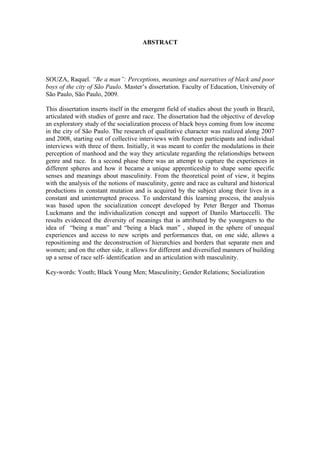 ABSTRACT
SOUZA, Raquel. “Be a man”: Perceptions, meanings and narratives of black and poor
boys of the city of São Paulo. Master’s dissertation. Faculty of Education, University of
São Paulo, São Paulo, 2009.
This dissertation inserts itself in the emergent field of studies about the youth in Brazil,
articulated with studies of genre and race. The dissertation had the objective of develop
an exploratory study of the socialization process of black boys coming from low income
in the city of São Paulo. The research of qualitative character was realized along 2007
and 2008, starting out of collective interviews with fourteen participants and individual
interviews with three of them. Initially, it was meant to confer the modulations in their
perception of manhood and the way they articulate regarding the relationships between
genre and race. In a second phase there was an attempt to capture the experiences in
different spheres and how it became a unique apprenticeship to shape some specific
senses and meanings about masculinity. From the theoretical point of view, it begins
with the analysis of the notions of masculinity, genre and race as cultural and historical
productions in constant mutation and is acquired by the subject along their lives in a
constant and uninterrupted process. To understand this learning process, the analysis
was based upon the socialization concept developed by Peter Berger and Thomas
Luckmann and the individualization concept and support of Danilo Martuccelli. The
results evidenced the diversity of meanings that is attributed by the youngsters to the
idea of “being a man” and “being a black man” , shaped in the sphere of unequal
experiences and access to new scripts and performances that, on one side, allows a
repositioning and the deconstruction of hierarchies and borders that separate men and
women; and on the other side, it allows for different and diversified manners of building
up a sense of race self- identification and an articulation with masculinity.
Key-words: Youth; Black Young Men; Masculinity; Gender Relations; Socialization
 