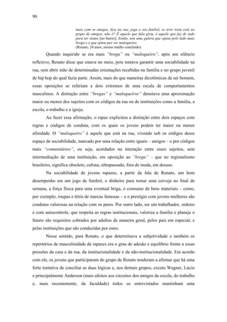90
mais com os amigos, fica na rua, joga o seu futebol, se tiver treta está no
grupo de amigos, não é? É aquele que fala gíria, é aquele que faz de tudo
para ter status [no bairro]. Então, tem uma galera que optou pelo lado mais
brega e o que optou por ser maloqueiro.
(Renato, 24 anos, ensino médio concluído)
Quando inquirido se era mais “brega” ou “maloqueiro”, após um silêncio
reflexivo, Renato disse que estava no meio, pois tentava garantir uma sociabilidade na
rua, sem abrir mão de determinadas orientações recebidas na família e no grupo juvenil
de hip hop do qual fazia parte. Assim, mais do que maneiras dicotômicas de ser homem,
essas oposições se referiam a dois extremos de uma escala de comportamentos
masculinos. A distinção entre “bregas” e “maloqueiros” denotava uma aproximação
maior ou menor dos sujeitos com os códigos da rua ou de instituições como a família, a
escola, o trabalho e a igreja.
Ao fazer essa afirmação, o rapaz explicitou a distinção entre dois espaços com
regras e códigos de conduta, com os quais os jovens podem ter maior ou menor
afinidade. O “maloqueiro” é aquele que está na rua, vivendo sob os códigos desse
espaço de sociabilidade, marcado por uma relação entre iguais – amigos – e por códigos
mais “comunitários”, ou seja, acordados na interação entre esses sujeitos, sem
intermediação de uma instituição, em oposição ao “brega” – que no regionalismo
brasileiro, significa obsoleto, cafona, ultrapassado, fora de moda, em desuso.
Na sociabilidade de jovens rapazes, a partir da fala de Renato, um bom
desempenho em um jogo de futebol, o dinheiro para tomar uma cerveja no final de
semana, a força física para uma eventual briga, o consumo de bens materiais – como,
por exemplo, roupas e tênis de marcas famosas – e o prestígio com jovens mulheres são
condutas valorosas na relação com os pares. Por outro lado, ser um trabalhador, ordeiro
e com autocontrole, que respeita as regras institucionais, valoriza a família e planeja o
futuro são requisitos cobrados por adultos de maneira geral, pelos pais em especial, e
pelas instituições que são conduzidas por estes.
Nesse sentido, para Renato, o que determinava a subjetividade e também os
repertórios de masculinidade de rapazes era o grau de adesão e equilíbrio frente a essas
pressões da casa e da rua, da institucionalidade e da não-institucionalidade. Em acordo
com ele, os jovens que participaram do grupo de Renato tenderam a afirmar que há uma
forte tentativa de conciliar as duas lógicas e, nos demais grupos, exceto Wagner, Lúcio
e principalmente Anderson (mais afeitos aos circuitos dos amigos da escola, do trabalho
e, mais recentemente, da faculdade) todos os entrevistados mantinham uma
 
