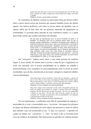 92
porque tem uma hora que o cara vai te dar uma grana por você ter feito um
favor, quando você tinha se ligado que estava dando um trampo, nem tinha
se ligado.
(Matheus, 24 anos, ensino médio concluído)
Os comentários de Matheus remetem às observações feitas por Peralva (2001)
sobre a menor clareza acerca das fronteiras que separam bandidos jovens dos demais
rapazes. Nos bairros periféricos, nem todos os jovens pobres são bandidos, mas os
rapazes sabem que há hoje entre eles um potencial importante de engajamento na
criminalidade. A juventude pobre participa de uma experiência comum e é, a partir
desse fundo comum, que escolhas individuais são efetuadas.
Há uma parte de identificação entre os jovens favelados, em geral, e os
bandidos. As fronteiras entre eles se tornaram menos claras do que no
passado, quando trabalhadores e malandros constituíam duas categorias de
indivíduos fortemente opostas uma à outra. Essa identificação é em primeiro
lugar característica de uma geração: o bandido é um jovem e recruta entre os
jovens (129). (...) O alistamento no tráfico faz parte, muito mais do que em
outros lugares, do leque de possibilidades que se oferecem naturalmente a
cada indivíduo. Estar nessa vida, como dizem os favelados, tornar-se
traficante, faz parte das escolhas estruturais que se lhes oferecem – o que está
longe de ser o caso, pelo menos com a mesma intensidade, em outros meios
sociais (PERALVA, 2001, p. 133, grifo da autora)
Ser “maloqueiro” implica correr riscos e estar muito próximo de caminhos
ilegais. E, nesse sentido, foi comum entre os jovens o relato de que o engajamento no
crime está articulado com as poucas possibilidades de se adquirir um trabalho e
profissionalização. Esse comentário foi mais preponderante entre os jovens de menor
escolaridade e que, de fato, encontravam-se em menor vantagem no mundo do trabalho,
estavam desempregos.
Tem muito pouca coisa na periferia. O país não tem emprego e a gente tem
que se virar. Mas se virar como, sem emprego? Muitos não estudam, alguns
têm pensamento fraco, mas, talvez, é a única saída que tem: ir para a vida do
crime, ir passar drogas, se envolver com coisa que não têm futuro.
(Denílson, 23 anos, estudante do ensino fundamental)
Hoje meus amigos estão traficando ou não estão conseguindo emprego. Eu
tenho um amigo que terminou os estudos e mesmo assim não conseguiu
emprego. Daí ele entrou nessa, porque ele pensou: ‘Eu vou criar minha filha
e depois eu saio dessa’. Só que daí é que dá medo, porque ele não vai
conseguir sair. O tempo vai passando e isso vai aumentando e vai chegando
a um ponto que ele não vai sair mais.
(Adílson, 19 anos, estudante do ensino fundamental)
Em seus depoimentos, a combinação entre falta de oportunidade de emprego, a
necessidade de se virar e a proximidade com o “movimento” dos grupos de traficantes
de drogas são dilemas enfrentados por esses rapazes que precisam se armar de malícia
para entender o que está acontecendo na rua, “se ligar nos esquemas” e aprender nos
campos de futebol, nas “caminhadas” e “rolês” no bairro a não se enveredar pelos
riscos da violência, da ilegalidade. Não foram poucos os episódios de violência narrados
 