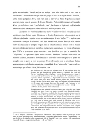 93
pelos entrevistados. Daniel perdeu um amigo, “que não tinha nada a ver com o
movimento”, mas tomava cerveja com um grupo na hora e no lugar errado. Denílson,
entre outras peripécias, teve, certa vez, que se desviar de balas de policiais porque
estavam numa roda de usuários de drogas. Ricardo e Adílson já foram para a Fundação
Casa, que definiram como “escolinha do crime”, local onde as lógicas da violência são
ensinadas como estratégia de sobrevivência na instituição e fora dela.
Os rapazes não fizeram condenação moral ou denúncia dessas situações de seus
cotidianos, mas alertam para o fato de que os desejos de consumo e a incerteza de que a
vida de trabalhador – muitas vezes, encarada como a de um “fodido”26
–, satisfaça as
demandas e desejos de consumo cada vez maiores dos jovens. Fabrício nos contou
sobre a dificuldade de comprar roupas, tênis e celular contando apenas com os parcos
recursos obtidos por meio de trabalhos, muitas vezes sazonais, ou por bolsas oferecidas
por ONGs e programas governamentais, para justificar por que a trajetória do
“traficante” se apresenta como muito atraente. Também Denílson mencionou os
mesmos dilemas, situando a problemática do consumo como uma prova de poder na
relação com os pares e com as garotas. O envolvimento com as atividades ilícitas
emerge como possibilidade para atestar a capacidade de se “desenrolar” e de envolver-
se com algo que oferece riscos, inclusive de vida.
Na quebrada você tem que ser alguma coisa. É uma cultura meio Big
Brother, tem que aparecer de alguma maneira. A maioria dos caras do
bairro é trabalhador, eles trabalham e com o dinheiro compram roupas e
coisas que vão poder mostrar que eles são alguém. Se você não está nesse
esquema... é meio vagabundo (...). A gente não é caracol, não carrega a casa
nas costas, então, você mora em um barraco fodido, mas você anda bem
vestido com seu tênis de mola muito louco, e aí ninguém sabe quem é quem
(...). Se o cara não consegue fazer isso, fica parado e não é ninguém ou ele
vai virar aviãozinho, vai fazer as correrias [envolver-se com o crime].
(Fabrício, 25 anos, ensino médio concluído)
Tem muita gente que acha que entrar no crime é uma coisa fácil, que é uma
vida fácil, mas não é. O cara está sempre correndo risco, fugindo da polícia,
envolvido com briga, com confusão. Por isso que eu falo que quem entra
nessa tem cabeça fraca, porque entra achando que é fácil. É uma vida de
dinheiro fácil, tipo, dinheiro entra. Mas daí que o cara não sai mais, porque
ele entra pensando que vai sair um dia, que é só para ele levar o dinheiro
pra casa, para se montar, tipo, para sustentar a filha dele, para ele se
desenrolar com as coisas dele, mas ganha uma puta grana em uma semana,
que é o dinheiro que ele ia ganhar no mês, se ele fosse um trabalhador. Aí o
cara não sai, não sai porque com esse dinheiro, ele compra carro, compra
moto, tem um monte de mulher atrás dele... fica considerado na rua, tipo os
caras respeitam, ele se impõe.
26
Em “A máquina e a revolta” a pesquisadora Alba Zaluar (1985) identifica entre os jovens que já não
mais se guiam pelo modelo do “homem provedor” – ostentada pelos homens adultos e trabalhadores – e
que desistiram do trabalho árduo, optando pela vida de “bandido”, isto é, por ganhar a vida roubando ou
vendendo drogas, a imagem do trabalhador é a de um “ótário”.
 