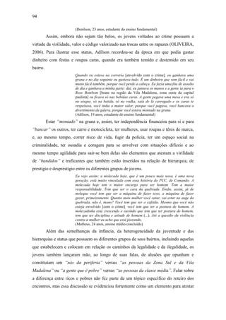 94
(Denílson, 23 anos, estudante do ensino fundamental)
Assim, embora não sejam tão belos, os jovens voltados ao crime possuem a
virtude da virilidade, valor e código valorizado nas trocas entre os rapazes (OLIVEIRA,
2006). Para ilustrar esse status, Adílson recordou-se da época em que podia gastar
dinheiro com festas e roupas caras, quando era também temido e destemido em seu
bairro.
Quando eu estava na correria [envolvido com o crime], eu ganhava uma
grana e no dia seguinte eu gastava tudo. É um dinheiro que vem fácil e vai
muito fácil também, porque você perde a cabeça. Eu fazia uma fita de assalto
de dia e ganhava a minha parte: daí, eu juntava os manos e a gente ia para o
Rose Bombom [boate na região da Vila Madalena, zona oeste da capital
paulista] eu ficava só nas bebidas caras. A gente pegava uma mesa e era só
no uísque, só na batida, só na vodka, saía de lá carregado e os caras te
respeitava, você tinha o maior valor, porque você pagava, você bancava o
divertimento da galera, porque você estava montado na grana.
(Adílson, 19 anos, estudante do ensino fundamental)
Estar “montado” na grana e, assim, ter independência financeira para si e para
“bancar” os outros, ter carro e motocicleta, ter mulheres, usar roupas e tênis de marca,
e, ao mesmo tempo, correr risco de vida, fugir da polícia, ter um espaço social na
criminalidade, ter ousadia e coragem para se envolver com situações difíceis e ao
mesmo tempo agilidade para sair-se bem delas são elementos que atestam a virilidade
de “bandidos” e traficantes que também estão inseridos na relação de hierarquia, de
prestígio e desprestígio entre os diferentes grupos de jovens.
Eu vejo assim: a molecada hoje, que é um pouco mais nova, é uma nova
geração, está muito vinculada com essa história do PCC, de Comando. A
molecada hoje tem o maior encargo para ser homem. Tem a maior
responsabilidade. Tem que ser o cara da quebrada. Então, assim, já de
moleque você tem que ser a máquina de fazer sexo, a máquina de fazer
gozar, primeiramente. Quanto mais mulher você catar, vai estar no auge da
quebrada, não é, mano? Você tem que ser o cafetão. Mesmo que você não
esteja envolvido [com o crime], você tem que ter a postura de homem. A
molecadinha está crescendo e ouvindo que tem que ter postura de homem,
tem que ter disciplina e atitude de homem (...). Até a questão da violência
contra a mulher eu acho que está piorando.
(Matheus, 24 anos, ensino médio concluído)
Além das semelhanças da infância, da heterogeneidade da juventude e das
hierarquias e status que possuem os diferentes grupos de seus bairros, incluindo aquelas
que estabelecem e colocam em relação os caminhos da legalidade e da ilegalidade, os
jovens também lançaram mão, ao longo de suas falas, de alusões que opunham e
constituíam um “nós da periferia” versus “as pessoas da Zona Sul e da Vila
Madalena” ou “a gente que é pobre” versus “as pessoas da classe média”. Falar sobre
a diferença entre ricos e pobres não fez parte de um tópico específico do roteiro dos
encontros, mas essa discussão se evidenciou fortemente como um elemento para atestar
 