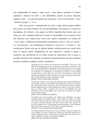 95
uma singularidade de origem e lugar social – eram pobres, moradores de bairros
populares e distantes do centro e com dificuldades comuns de acessar educação,
trabalho e lazer –, em oposição àqueles que já possuem “tudo de mão-beijada” e eram
“filhinhos de papai” e “ricos”.
Entre esses jovens, o pertencimento de classe e lugar social emergiu também
para marcar um caráter distintivo de suas personalidades. Isso porque se a ameaça do
desemprego, da violência e dos grupos de tráfico impunham-lhes limites para suas
vidas, por outro, conseguir sobreviver e resistir às adversidades de seu contexto social
são elementos que comprovavam serem eles, quando comparados aos sujeitos de
“classe média”, detentores de determinadas características como a “força de vontade”
e a “determinação” e de semelhanças às atitudes de “guerreiros” e “lutadores”. Tais
considerações faziam com que, de alguma maneira, estabelecessem uma coesão entre
todos os rapazes pobres (independente de suas trajetórias e adesões a grupos e
caminhos), que partilhavam de um fundo comum de experiências com as quais as
escolhas individuais são realizadas em patamares bastante distintos dos que desfrutam
de outras e melhores condições sociais e econômicas.
Na periferia, você tem que ser um guerreiro, um lutador. Todo cara é um
Mike Tyson porque tem que vencer uma guerra de cada vez, tem que ser um
cara de responsabilidade, independente da escolha que ele faz. Isso eu acho
que é comum entre todos os jovens que moram na periferia, se ele é ladrão,
se é traficante, se é trabalhador, se é estudante, você pode ver, você vai falar
com uma par de cara e todos eles vão se ver como lutadores, porque eles
ganham uma batalha de cada vez para estar no lugar em que ele está, nada é
fácil, de mão beijada, que nem os playboys da vida.
(Renato, 24 anos, ensino médio concluído)
Eu acho que a gente que está aqui, que conseguiu entrar numa faculdade já é
um vencedor, porque a universidade não foi feita para a gente que é pobre,
que é da periferia. Tipo, a gente teve que ralar muito para estar nesse lugar,
porque ninguém dá isso de mão-beijada para a gente. O cara que é branco,
que é de classe média, o playboy que vive na Vila Madalena não tem
problema de entrar na faculdade, mas a gente que é do gueto tem, porque
isso não é para a gente.
(Hélio, 25 anos, estudante universitário)
Na periferia tem muito bandido, mas também tem trabalhador, tem gente
querendo seguir um caminho direito... todo mundo se virando, se virando
como pode. Mas acho que não é tudo errado... tudo ruim, pelo menos aqui,
as pessoas são mais humanas, são mais, assim, unida. Tipo, quando um
precisa de alguma coisa, está passando uma necessidade, o outro empresta,
ajuda. Não é que nem os ricos, não é? Eles são muito individuais...
(Ricardo, 18 anos, estudante ensino fundamental)
Na minha faculdade o pessoal lá vai só para desfilar e não para estudar. Os
caras chegam com carro, chegam com segurança, que ficam esperando ele
estudar. Quando termina, os seguranças vão atrás dele. Eu acho que isso...
são as referências. As dele são usar Dolce Gabbana.
(Marcos, 20 anos, estudante universitário)
 