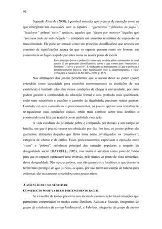 96
Segundo Almeida (2000), é possível entender que os pares de oposição como os
que emergiram nas discussões com os rapazes – “guerreiros”/“filhinhos de papai”,
“lutadores” pobres/“ricos” apáticos, aqueles que “fazem por merecer”/aqueles que
“possuem tudo de mão-beijada” – compõem um universo semântico de expressão da
masculinidade. Ele pode ser tomado como um princípio classificatório que articula um
contínuo de significações acerca do que os rapazes pensam como ser homem, em
consonância ao lugar ocupado por estes numa ou noutra ponta da escala.
Este princípio [ricos e pobres] é como que os dois pólos extremados de uma
escala. É um princípio classificatório, como o que vimos para “masculino e
feminino”, “ativo e passivo”. E traduzem-se mutuamente, já que a pobreza é
tendencialmente passiva, logo feminizante (isto é, desprestigiante), e vice-
versa para a riqueza (ALMEIDA, 2000, p. 167).
Nas afirmações dos jovens percebemos que o acesso deles ao poder (poder
entendido como capacidade para controlar autonomamente as condições de sua
existência) é limitado: eles têm menos condições de chegar à universidade, por onde
podem garantir a continuidade da educação formal e uma profissão mais qualificada;
estão mais suscetíveis a escolher o caminho da ilegalidade; precisam vencer guerras.
Contudo, em seus comentários e posicionamentos, os jovens operam uma tentativa de
re-equacionar suas condições sociais, tendo mais controle sobre seus destinos e
construindo uma fala que ressalta como qualidade essa ação.
A vida cotidiana da juventude pobre é comparada por Renato a um campo de
batalha, em que é preciso vencer um obstáculo por dia. Por isso, os jovens pobres são
guerreiros, diferentes daqueles que Hélio toma como privilegiados: os “playboys”,
categoria de ofensa e de crítica. Esses posicionamentos expressam a oposição entre
“ricos” e “pobres”, referência principal das camadas populares a respeito da
desigualdade social (DAYRELL, 2005), mas também serviram como pano de fundo
para que os rapazes operassem uma inversão, pelo menos do ponto de vista semântico,
dessa desigualdade. São rapazes pobres, mas são guerreiros e lutadores, o que denotaria
terem mais prestígio do que os ricos, os quais, por não terem um campo de batalha para
enfrentar, são tacitamente percebidos como pouco ativos.
A ASSUNÇÃO DE UMA NEGRITUDE
CONSTRUÇÃO POSITIVA DE UM PERTENCIMENTO RACIAL
Se a escolha de ícones presentes nos meios de comunicação foram situações que
permitiram compreender os modos como Denílson, Adílson e Ricardo, integrantes do
grupo de estudantes de ensino fundamental, e Fabrício, integrante do grupo de ensino
 