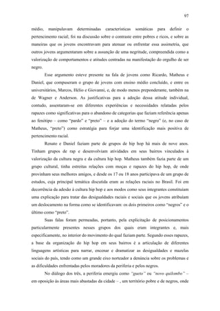 97
médio, manipulavam determinadas características somáticas para definir o
pertencimento racial; foi na discussão sobre o contraste entre pobres e ricos, e sobre as
maneiras que os jovens encontravam para atenuar ou enfrentar essa assimetria, que
outros jovens argumentaram sobre a assunção de uma negritude, compreendida como a
valorização de comportamentos e atitudes centradas na manifestação do orgulho de ser
negro.
Esse argumento esteve presente na fala de jovens como Ricardo, Matheus e
Daniel, que compuseram o grupo de jovens com ensino médio concluído, e entre os
universitários, Marcos, Hélio e Giovanni, e, de modo menos preponderante, também na
de Wagner e Anderson. As justificativas para a adoção dessa atitude individual,
contudo, assentaram-se em diferentes experiências e necessidades relatadas pelos
rapazes como significativas para o abandono de categorias que faziam referência apenas
ao fenótipo – como “pardo” e “preto” – e a adoção do termo “negro” (e, no caso de
Matheus, “preto”) como estratégia para forjar uma identificação mais positiva de
pertencimento racial.
Renato e Daniel faziam parte de grupos de hip hop há mais de nove anos.
Tinham grupos de rap e desenvolviam atividades em seus bairros vinculados à
valorização da cultura negra e da cultura hip hop. Matheus também fazia parte de um
grupo cultural, tinha estreitas relações com moças e rapazes do hip hop, de onde
provinham seus melhores amigos, e desde os 17 ou 18 anos participava de um grupo de
estudos, cuja principal temática discutida eram as relações raciais no Brasil. Foi em
decorrência da adesão à cultura hip hop e aos modos como seus integrantes constituíam
uma explicação para tratar das desigualdades raciais e sociais que os jovens atribuíam
um deslocamento na forma como se identificavam: os dois primeiros como “negros” e o
último como “preto”.
Suas falas foram permeadas, portanto, pela explicitação de posicionamentos
particularmente presentes nesses grupos dos quais eram integrantes e, mais
especificamente, no interior do movimento do qual faziam parte. Segundo esses rapazes,
a base da organização do hip hop em seus bairros é a articulação de diferentes
linguagens artísticas para narrar, encenar e dramatizar as desigualdades e mazelas
sociais do país, tendo como um grande eixo norteador a denúncia sobre os problemas e
as dificuldades enfrentadas pelos moradores da periferia e pelos negros.
No diálogo dos três, a periferia emergiu como “gueto” ou “novo quilombo” –
em oposição às áreas mais abastadas da cidade – , um território pobre e de negros, onde
 
