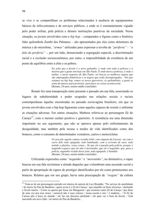 98
se vive e se compartilham os problemas relacionados à ausência de equipamentos
básicos de infra-estrutura e de serviços públicos, e onde se é constantemente vigiado
pelo poder militar, pela polícia e demais instituições punitivas da sociedade. Nessa
situação, os jovens envolvidos com o hip hop – comparados a figuras como o histórico
líder quilombola Zumbi dos Palmares – são apresentados por eles como detentores da
música e do microfone, “armas” utilizadas para expressar a revolta da “periferia” – “a
fala da periferia” –, por um lado, denunciando a segregação espacial, a discriminação
racial e a exclusão socioeconômica; por outro, a impossibilidade de existência de um
ponto de equilíbrio entre a elite e os pobres.
Eu acho que a favela é o novo quilombo, é onde está toda a pobreza e a
miséria que a gente tem hoje em São Paulo. É onde mora a pobreza, é onde o
ônibus, o navio negreiro de São Paulo, vai buscar as mulheres negras que
são empregadas domésticas e os negros que estão desempregados... Nós que
estamos no hip hop, somos os novos guerreiros, os quilombolas, a gente se
arma da música para protestar, para fazer as coisas acontecerem.
(Renato, 24 anos, ensino médio concluído)
Renato fez uma transposição entre presente e passado em sua fala, associando os
lugares de subalternidade e poder ocupados nas relações sociais e raciais
contemporâneas àquelas encontradas no passado escravagista brasileiro, em que os
jovens envolvidos com o hip hop figuraram como aqueles capazes de resistir e enfrentar
as situações adversas. Em outras situações, Matheus referiu-se ao personagem Zé do
Caroço27
, com o mesmo caráter positivo e guerreiro. A resistência era uma dimensão
importante no seu argumento, que não se operava apenas pelo enfrentamento da
desigualdade, mas também pela recusa a modos de vida identificados como dos
brancos, como o consumo de determinados vestuários, carros e motocicletas.
O cara põe aquela camisa rosinha bebê, com etiqueta da Lacoste, sai com o
carro dele todo equipado, todo bombando, com a corrente de ouro, todo
metido a playboy, essas coisas... Só que ele é parado pela polícia, porque o
neguinho esquece que ele não é moreninho, que ele é neguinho, que, para a
polícia, neguinho vestido desse jeito, todo equipado, é bandido.
(Renato, 24 anos, ensino médio concluído)
Utilizando expressões como “neguinho” e “moreninho”, no diminutivo, o rapaz
buscou em sua fala recriminar a atitude daqueles que vislumbram uma ascensão social a
partir da apropriação de signos de prestígio identificados por ele como pertencentes aos
brancos. Relatou que em seu grupo, havia uma preocupação de “resgate” da cultura
27
Trata-se de um personagem narrado em música de autoria de Leci Brandão: “No serviço do autofalante
/ do morro do Pau da Bandeira / quem avisa é o Zé do Caroço / que amanhã vai fazer alvoroço / alertando
a favela inteira. / Como eu queria que fosse em Mangueira / que existisse outro Zé do Caroço / pra dizer
de uma vez pra esse moço / carnaval não é esse colosso / nossa escola é raiz / é madeira... / O Zé do
Caroço põe a boca no mundo / ele faz um discurso profundo / ele quer ver o bem da favela. / Está
nascendo um novo líder / no morro do Pau da Bandeira...
 