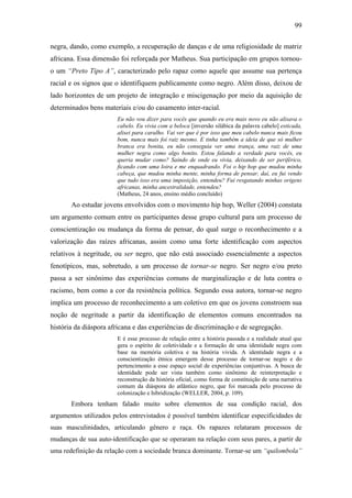 99
negra, dando, como exemplo, a recuperação de danças e de uma religiosidade de matriz
africana. Essa dimensão foi reforçada por Matheus. Sua participação em grupos tornou-
o um “Preto Tipo A”, caracterizado pelo rapaz como aquele que assume sua pertença
racial e os signos que o identifiquem publicamente como negro. Além disso, deixou de
lado horizontes de um projeto de integração e miscigenação por meio da aquisição de
determinados bens materiais e/ou do casamento inter-racial.
Eu não vou dizer para vocês que quando eu era mais novo eu não alisava o
cabelo. Eu vivia com a beloca [inversão silábica da palavra cabelo] esticada,
alisei para caralho. Vai ver que é por isso que meu cabelo nunca mais ficou
bom, nunca mais foi raiz mesmo. E tinha também a ideia de que só mulher
branca era bonita, eu não conseguia ver uma trança, uma raiz de uma
mulher negra como algo bonito. Estou falando a verdade para vocês, eu
queria mudar como? Saindo de onde eu vivia, deixando de ser periférico,
ficando com uma loira e me enquadrando. Foi o hip hop que mudou minha
cabeça, que mudou minha mente, minha forma de pensar, daí, eu fui vendo
que tudo isso era uma imposição, entendeu? Fui resgatando minhas origens
africanas, minha ancestralidade, entendeu?
(Matheus, 24 anos, ensino médio concluído)
Ao estudar jovens envolvidos com o movimento hip hop, Weller (2004) constata
um argumento comum entre os participantes desse grupo cultural para um processo de
conscientização ou mudança da forma de pensar, do qual surge o reconhecimento e a
valorização das raízes africanas, assim como uma forte identificação com aspectos
relativos à negritude, ou ser negro, que não está associado essencialmente a aspectos
fenotípicos, mas, sobretudo, a um processo de tornar-se negro. Ser negro e/ou preto
passa a ser sinônimo das experiências comuns de marginalização e de luta contra o
racismo, bem como a cor da resistência política. Segundo essa autora, tornar-se negro
implica um processo de reconhecimento a um coletivo em que os jovens constroem sua
noção de negritude a partir da identificação de elementos comuns encontrados na
história da diáspora africana e das experiências de discriminação e de segregação.
E é esse processo de relação entre a história passada e a realidade atual que
gera o espírito de coletividade e a formação de uma identidade negra com
base na memória coletiva e na história vivida. A identidade negra e a
conscientização étnica emergem desse processo de tornar-se negro e do
pertencimento a esse espaço social de experiências conjuntivas. A busca de
identidade pode ser vista também como sinônimo de reinterpretação e
reconstrução da história oficial, como forma de constituição de uma narrativa
comum da diáspora do atlântico negro, que foi marcada pelo processo de
colonização e hibridização (WELLER, 2004, p. 109).
Embora tenham falado muito sobre elementos de sua condição racial, dos
argumentos utilizados pelos entrevistados é possível também identificar especificidades de
suas masculinidades, articulando gênero e raça. Os rapazes relataram processos de
mudanças de sua auto-identificação que se operaram na relação com seus pares, a partir de
uma redefinição da relação com a sociedade branca dominante. Tornar-se um “quilombola”
 
