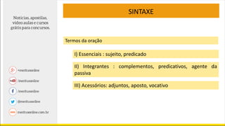 SINTAXE
Termos da oração
I) Essenciais : sujeito, predicado
II) Integrantes : complementos, predicativos, agente da
passiva
III) Acessórios: adjuntos, aposto, vocativo
 