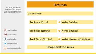 Predicado
Predicado Verbal Verbo é núcleo
Predicado Nominal Nome é núcleo
Pred. Verbo Nominal Verbo e Nome são núcleos
Todo predicativo é Núcleo
Observações:
 
