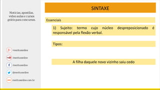 SINTAXE
Essenciais
1) Sujeito: termo cujo núcleo despreposicionado é
responsável pela flexão verbal.
Tipos:
A filha daquele novo vizinho saiu cedo
 