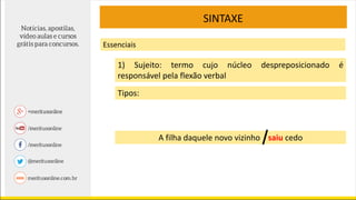 SINTAXE
Essenciais
1) Sujeito: termo cujo núcleo despreposicionado é
responsável pela flexão verbal
Tipos:
A filha daquele novo vizinho saiu cedo
 