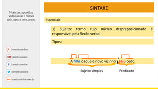 SINTAXE
Essenciais
1) Sujeito: termo cujo núcleo despreposicionado é
responsável pela flexão verbal
Tipos:
A filha daquele novo vizinho saiu cedo
Sujeito simples Predicado
 