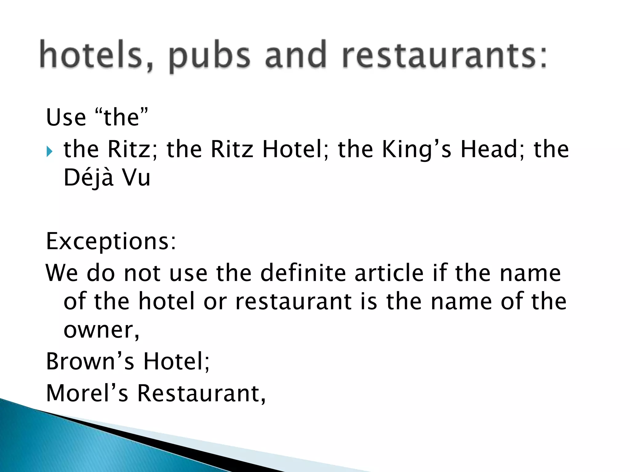 Use “the”
 the Ritz; the Ritz Hotel; the King’s Head; the
  Déjà Vu

Exceptions:
We do not use the definite article if the name
 of the hotel or restaurant is the name of the
 owner,
Brown’s Hotel;
Morel’s Restaurant,
 
