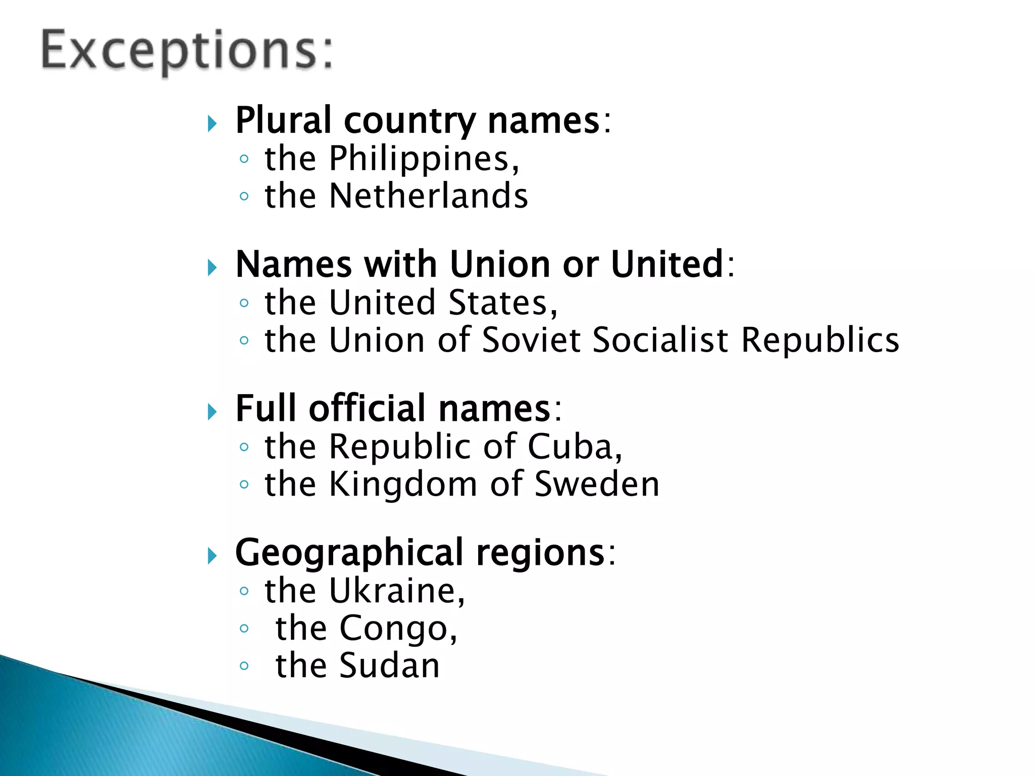    Plural country names:
    ◦ the Philippines,
    ◦ the Netherlands
   Names with Union or United:
    ◦ the United States,
    ◦ the Union of Soviet Socialist Republics
   Full official names:
    ◦ the Republic of Cuba,
    ◦ the Kingdom of Sweden
   Geographical regions:
    ◦ the Ukraine,
    ◦ the Congo,
    ◦ the Sudan
 