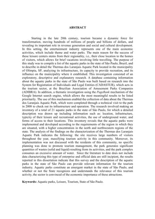 ABSTRACT


        Starting in the late 20th century, tourism became a dynamic force for
transformation, moving hundreds of millions of people and billions of dollars, and
revealing its important role in revenue generation and social and cultural development.
In this setting, the entertainment industry represents one of the main economic
activities, which include theme and water parks. The main reason for the success of
these leisure centers stems from their regionality, i.e., their close location to the homes
of visitors, which allows for brief vacations involving little travelling. The purpose of
this study was to compile a list of the aquatic parks in the state of São Paulo, Brazil, and
to describe in detail the Thermas dos Laranjais Aquatic Park located in the municipality
of Olímpia, SP, analyzing its infrastructure, its capacity to provide recreation, and its
influence on the municipality where it established. This investigation consisted of an
exploratory, descriptive and explanatory research. A database containing information
about the aquatic parks in the state of São Paulo was built based on research into the
System for Registration of Individuals and Legal Entities (CADASTUR), which acts in
the tourism sector, at the Brazilian Association of Amusement Parks Companies
(ADIBRA). In addition, a thematic investigation using the PageRank mechanism of the
Google Internet search engine, which allows the most meaningful results to be listed
prioritarily. The use of this mechanism enabled the collection of data about the Thermas
dos Laranjais Aquatic Park, which were completed through a technical visit to the park
in 2008 to check out its infrastructure and operation. The research involved making an
inventory of a total of 21 aquatic parks in the state of São Paulo, for which a detailed
description was drawn up including information such as: location, infrastructure,
typicity of their leisure and recreational activities, the use of underground water, and
forms of access to their locations. This inventory reveals that the aquatic parks were
implemented and developed according to the requirements of the region in which they
are situated, with a higher concentration in the north and northwestern regions of the
state. The analysis of the findings on the characterization of the Thermas dos Laranjais
Aquatic Park indicates the following: the site receives large numbers of visitors
throughout the year, massifying tourism activity in this community. Moreover, its
implementation was not discussed with the residents of this community, no specific
planning was done to promote tourism management, the park generates significant
quantities of wastes (solid and liquid) resulting from its activities, and the park complex
consumes an excessive amount of water. Since the literature to date does not include
data characterizing this type of enterprise and official data are still incipient, the results
reported in this dissertation indicate that this survey and the description of the aquatic
parks in the state of São Paulo can provide relevant information for the tourism
industry. Aquatic parks constitute an emergent market in the state of São Paulo, and
whether or not the State recognizes and understands the relevance of this tourism
activity, the sector is convinced of the economic importance of these attractions.

Keywords: Aquatic parks, Leisure, Tourism, State of São Paulo.
 
